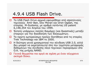 8/24/2013 ΛΕΥΘΕΡΟΥΔΗΣ ΘΕΟΔΩΡΟΣ
ΠΕ1708
679
4.9.4 USB Flash Drive.
o Το USB Flash Drive αρχικά εφευρέθηκε από ισραηλινούς
τεχνικούς Amir Ban, Dov Moran και Oron Ogdan, της
εταιρίας M-Systems, με αριθμό πατέντας US patent
6,148,354 τον Απρίλιο του 1999.
o Έκτοτε υπάρχουν πολλές διαμάχες (και δικαστικές) μεταξύ
εταιριών για την διεκδίκηση των δικαιωμάτων.
o Το πρώτο εμπορεύσιμο προϊών διατέθηκε από τις εταιρίες
Trek Technology και IBM το 2000.
o Η δεύτερη γενιά χρησιμοποιεί την σύνδεση USB 2.0, αλλά
δεν μπορεί να εκμεταλλευτεί όλη την ταχύτητα μεταφοράς
δεδομένων της σύνδεσης λόγο τεχνικών περιορισμών στα
Ο.Κ. της μνήμης NAND.
o Γενικά θεωρείται πιο αργό σε σχέση με έναν σύγχρονο
σκληρό δίσκο.
 