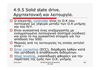 8/24/2013 ΛΕΥΘΕΡΟΥΔΗΣ ΘΕΟΔΩΡΟΣ
ΠΕ1708
692
4.9.5 Solid state drive.
Αρχιτεκτονική και λειτουργία.
o Ο ελεγκτής, controller είναι το Ο.Κ που
λειτουργεί ως γέφυρα μεταξύ των Ο.Κ μνήμης
και του Η/Υ.
o Είναι ουσιαστικά ένας επεξεργαστής με
ενσωματωμένο λειτουργικό σύστημα (κώδικα)
και είναι το πιο ουσιαστικό στοιχείο για την
απόδοση του SSD.
o Μερικές από τις λειτουργίες τις οποίες εκτελεί
είναι :
o Error correction (ECC), διόρθωση λαθών κατά
την μετάδοση ή αποθήκευση δεδομένων.
o Wear leveling, «ισοπέδωση φθοράς» για την
παράταση της ζωής των Ο.Κ. μνήμης
 