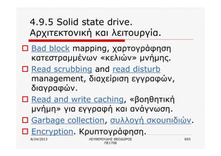 8/24/2013 ΛΕΥΘΕΡΟΥΔΗΣ ΘΕΟΔΩΡΟΣ
ΠΕ1708
693
4.9.5 Solid state drive.
Αρχιτεκτονική και λειτουργία.
o Bad block mapping, χαρτογράφηση
κατεστραμμένων «κελιών» μνήμης.
o Read scrubbing and read disturb
management, διαχείριση εγγραφών,
διαγραφών.
o Read and write caching, «βοηθητική
μνήμη» για εγγραφή και ανάγνωση.
o Garbage collection, συλλογή σκουπιδιών.
o Encryption. Κρυπτογράφηση.
 
