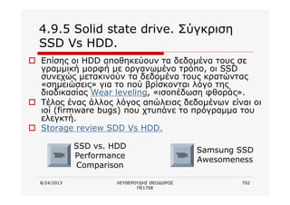 8/24/2013 ΛΕΥΘΕΡΟΥΔΗΣ ΘΕΟΔΩΡΟΣ
ΠΕ1708
702
4.9.5 Solid state drive. Σύγκριση
SSD Vs HDD.
o Επίσης οι HDD αποθηκεύουν τα δεδομένα τους σε
γραμμική μορφή με οργανωμένο τρόπο, οι SSD
συνεχώς μετακινούν τα δεδομένα τους κρατώντας
«σημειώσεις» για το πού βρίσκονται λόγο της
διαδικασίας Wear leveling, «ισοπέδωση φθοράς».
o Τέλος ένας άλλος λόγος απώλειας δεδομένων είναι οι
ιοί (firmware bugs) που χτυπάνε το πρόγραμμα του
ελεγκτή.
o Storage review SDD Vs HDD.
SSD vs. HDD
Performance
Comparison
Samsung SSD
Awesomeness
 