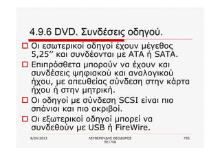 8/24/2013 ΛΕΥΘΕΡΟΥΔΗΣ ΘΕΟΔΩΡΟΣ
ΠΕ1708
735
4.9.6 DVD. Συνδέσεις οδηγού.
o Οι εσωτερικοί οδηγοί έχουν μέγεθος
5,25’’ και συνδέονται με ΑΤΑ ή SATA.
o Επιπρόσθετα μπορούν να έχουν και
συνδέσεις ψηφιακού και αναλογικού
ήχου, με απευθείας σύνδεση στην κάρτα
ήχου ή στην μητρική.
o Οι οδηγοί με σύνδεση SCSI είναι πιο
σπάνιοι και πιο ακριβοί.
o Οι εξωτερικοί οδηγοί μπορεί να
συνδεθούν με USB ή FireWire.
 