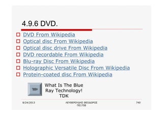 8/24/2013 ΛΕΥΘΕΡΟΥΔΗΣ ΘΕΟΔΩΡΟΣ
ΠΕ1708
740
4.9.6 DVD.
o DVD From Wikipedia
o Optical disc From Wikipedia
o Optical disc drive From Wikipedia
o DVD recordable From Wikipedia
o Blu-ray Disc From Wikipedia
o Holographic Versatile Disc From Wikipedia
o Protein-coated disc From Wikipedia
What Is The Blue
Ray Technology!
TDK
 