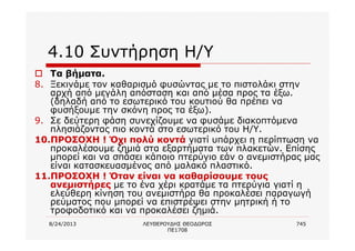 8/24/2013 ΛΕΥΘΕΡΟΥΔΗΣ ΘΕΟΔΩΡΟΣ
ΠΕ1708
745
4.10 Συντήρηση Η/Υ
o Τα βήματα.
8. Ξεκινάμε τον καθαρισμό φυσώντας με το πιστολάκι στην
αρχή από μεγάλη απόσταση και από μέσα προς τα έξω.
(δηλαδή από το εσωτερικό του κουτιού θα πρέπει να
φυσήξουμε την σκόνη προς τα έξω).
9. Σε δεύτερη φάση συνεχίζουμε να φυσάμε διακοπτόμενα
πλησιάζοντας πιο κοντά στο εσωτερικό του Η/Υ.
10.ΠΡΟΣΟΧΗ ! Όχι πολύ κοντά γιατί υπάρχει η περίπτωση να
προκαλέσουμε ζημιά στα εξαρτήματα των πλακετών. Επίσης
μπορεί και να σπάσει κάποιο πτερύγιο εάν ο ανεμιστήρας μας
είναι κατασκευασμένος από μαλακό πλαστικό.
11.ΠΡΟΣΟΧΗ ! Όταν είναι να καθαρίσουμε τους
ανεμιστήρες με το ένα χέρι κρατάμε τα πτερύγια γιατί η
ελεύθερη κίνηση του ανεμιστήρα θα προκαλέσει παραγωγή
ρεύματος που μπορεί να επιστρέψει στην μητρική ή το
τροφοδοτικό και να προκαλέσει ζημιά.
 