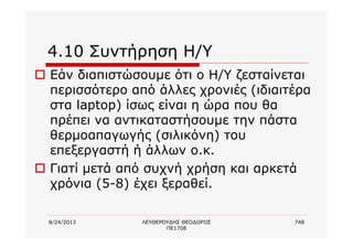 8/24/2013 ΛΕΥΘΕΡΟΥΔΗΣ ΘΕΟΔΩΡΟΣ
ΠΕ1708
748
4.10 Συντήρηση Η/Υ
o Εάν διαπιστώσουμε ότι ο Η/Υ ζεσταίνεται
περισσότερο από άλλες χρονιές (ιδιαιτέρα
στα laptop) ίσως είναι η ώρα που θα
πρέπει να αντικαταστήσουμε την πάστα
θερμοαπαγωγής (σιλικόνη) του
επεξεργαστή ή άλλων ο.κ.
o Γιατί μετά από συχνή χρήση και αρκετά
χρόνια (5-8) έχει ξεραθεί.
 