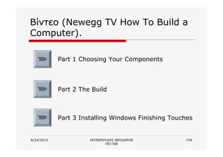 8/24/2013 ΛΕΥΘΕΡΟΥΔΗΣ ΘΕΟΔΩΡΟΣ
ΠΕ1708
754
Βίντεο (Newegg TV How To Build a
Computer).
Part 1 Choosing Your Components
Part 2 The Build
Part 3 Installing Windows Finishing Touches
 