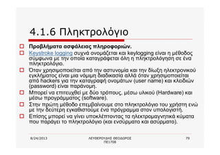 8/24/2013 ΛΕΥΘΕΡΟΥΔΗΣ ΘΕΟΔΩΡΟΣ
ΠΕ1708
79
4.1.6 Πληκτρολόγιο
o Προβλήματα ασφάλειας πληροφοριών.
o Keystroke logging συχνά ονομάζεται και keylogging είναι η μέθοδος
σύμφωνα με την οποία καταγράφεται όλη η πληκτρολόγηση σε ένα
πληκτρολόγιο.
o Όταν χρησιμοποιείται από την αστυνομία και την δίωξη ηλεκτρονικού
εγκλήματος είναι μια νόμιμη διαδικασία αλλά όταν χρησιμοποιείται
από hackers για την καταγραφή ονομάτων (user name) και κλειδιών
(password) είναι παράνομη.
o Μπορεί να επιτευχθεί με δύο τρόπους, μέσω υλικού (Hardware) και
μέσω προγράμματος (software).
o Στην πρώτη μέθοδο επεμβαίνουμε στο πληκτρολόγιο του χρήστη ενώ
με την δεύτερη εγκαθιστούμε ένα πρόγραμμα στον υπολογιστή.
o Επίσης μπορεί να γίνει υποκλέπτοντας τα ηλεκτρομαγνητικά κύματα
που παράγει το πληκτρολόγιο (και ενσύρματο και ασύρματο).
 