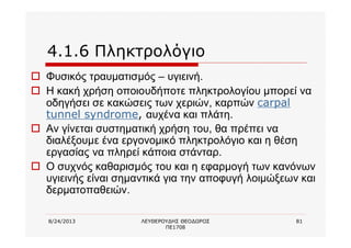 8/24/2013 ΛΕΥΘΕΡΟΥΔΗΣ ΘΕΟΔΩΡΟΣ
ΠΕ1708
81
4.1.6 Πληκτρολόγιο
o Φυσικός τραυματισμός – υγιεινή.
o Η κακή χρήση οποιουδήποτε πληκτρολογίου μπορεί να
οδηγήσει σε κακώσεις των χεριών, καρπών carpal
tunnel syndrome, αυχένα και πλάτη.
o Αν γίνεται συστηματική χρήση του, θα πρέπει να
διαλέξουμε ένα εργονομικό πληκτρολόγιο και η θέση
εργασίας να πληρεί κάποια στάνταρ.
o Ο συχνός καθαρισμός του και η εφαρμογή των κανόνων
υγιεινής είναι σημαντικά για την αποφυγή λοιμώξεων και
δερματοπαθειών.
 