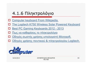 8/24/2013 ΛΕΥΘΕΡΟΥΔΗΣ ΘΕΟΔΩΡΟΣ
ΠΕ1708
83
4.1.6 Πληκτρολόγιο
o Computer keyboard From Wikipedia.
o The Logitech K750 Wireless Solar Powered Keyboard
o Best PC Gaming Keyboards 2012 - 2013
o Πως να καθαρίσεις το πληκτρολόγιο
o Οδηγός σωστής χρήσης υπολογιστή Microsoft.
o Οδηγίες χρήσης ποντικιού & πληκτρολογίου Logitech.
 