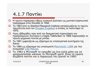 8/24/2013 ΛΕΥΘΕΡΟΥΔΗΣ ΘΕΟΔΩΡΟΣ
ΠΕ1708
86
4.1.7 Ποντίκι
o Η πρώτη παρόμοιου είδους συσκευή ξεκίνησε ως μυστικό στρατιωτικό
πρόγραμμα στον Καναδά το 1952.
o Το 1963 από το Stanford Research Institute κατασκευάζεται το πρώτο
πρωτότυπο από τον Douglas Engelbart ο οποίος το πατεντάρει το
1970.
o Λίγες εβδομάδες πριν από την δοκιμαστική παρουσίαση του
προηγούμενου ποντικιού η εταιρία Telefunken το 1968 παρουσιάζει το
πρώτο μηχανικό ποντίκι με μπίλια.
o Το 1981 εμφανίζεται ως εξάρτημα σε υπολογιστικά συστήματα της
Xerox.
o Το 1984 ως εξάρτημα του υπολογιστή Macintosh 128K με την
ονομασία Lisa Mouse.
o Το 1982 η Microsoft το προωθεί ως ένα καλό μέσο για να
χρησιμοποιήσει κάποιος το Microsoft word. Είναι το πρώτο
συμβατό ποντίκι και η παραγωγή του ξεκινά το 1983
 