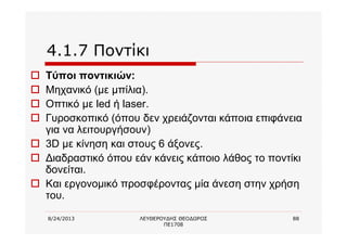 8/24/2013 ΛΕΥΘΕΡΟΥΔΗΣ ΘΕΟΔΩΡΟΣ
ΠΕ1708
88
4.1.7 Ποντίκι
o Τύποι ποντικιών:
o Μηχανικό (με μπίλια).
o Οπτικό με led ή laser.
o Γυροσκοπικό (όπου δεν χρειάζονται κάποια επιφάνεια
για να λειτουργήσουν)
o 3D με κίνηση και στους 6 άξονες.
o Διαδραστικό όπου εάν κάνεις κάποιο λάθος το ποντίκι
δονείται.
o Και εργονομικό προσφέροντας μία άνεση στην χρήση
του.
 