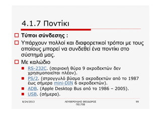 8/24/2013 ΛΕΥΘΕΡΟΥΔΗΣ ΘΕΟΔΩΡΟΣ
ΠΕ1708
99
4.1.7 Ποντίκι
o Τύποι σύνδεσης :
o Υπάρχουν πολλοί και διαφορετικοί τρόποι με τους
οποίους μπορεί να συνδεθεί ένα ποντίκι στο
σύστημά μας.
o Με καλώδιο
n RS-232C. (σειριακή θύρα 9 ακροδεκτών δεν
χρησιμοποιείται πλέον).
n PS/2. (στρογγυλό βύσμα 5 ακροδεκτών από το 1987
έως σήμερα mini-DIN 6 ακροδεκτών).
n ADB. (Apple Desktop Bus από το 1986 – 2005).
n USB. (σήμερα).
 