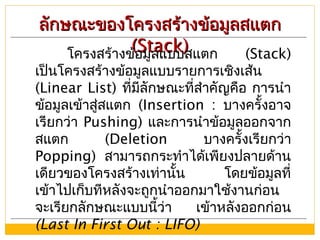 ลักษณะของโครงสร้างข้อมูลสแตกลักษณะของโครงสร้างข้อมูลสแตก
(Stack)(Stack)โครงสร้างข้อมูลแบบสแตก (Stack)
เป็นโครงสร้างข้อมูลแบบรายการเชิงเส้น
(Linear List) ที่มีลักษณะที่สำาคัญคือ การนำา
ข้อมูลเข้าสู่สแตก (Insertion : บางครั้งอาจ
เรียกว่า Pushing) และการนำาข้อมูลออกจาก
สแตก (Deletion บางครั้งเรียกว่า
Popping) สามารถกระทำาได้เพียงปลายด้าน
เดียวของโครงสร้างเท่านั้น โดยข้อมูลที่
เข้าไปเก็บทีหลังจะถูกนำาออกมาใช้งานก่อน
จะเรียกลักษณะแบบนี้ว่า เข้าหลังออกก่อน
(Last In First Out : LIFO)
 