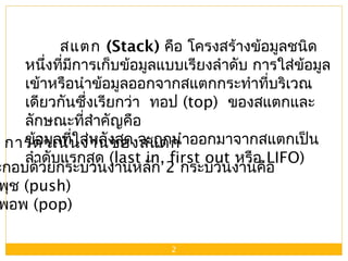 2
สแตก (Stack) คือ โครงสร้างข้อมูลชนิด
หนึ่งที่มีการเก็บข้อมูลแบบเรียงลำาดับ การใส่ข้อมูล
เข้าหรือนำาข้อมูลออกจากสแตกกระทำาที่บริเวณ
เดียวกันซึ่งเรียกว่า ทอป (top) ของสแตกและ
ลักษณะที่สำาคัญคือ
ข้อมูลที่ใส่หลังสุด จะถูกนำาออกมาจากสแตกเป็น
ลำาดับแรกสุด (last in, first out หรือ LIFO)
การดำาเนินงานของสแตก
ะกอบด้วยกระบวนงานหลัก 2 กระบวนงานคือ
พุช (push)
พอพ (pop)
 