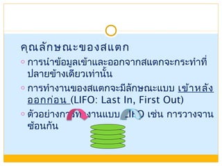 คุณลักษณะของสแตก
o การนำาข้อมูลเข้าและออกจากสแตกจะกระทำาที่
ปลายข้างเดียวเท่านั้น
o การทำางานของสแตกจะมีลักษณะแบบ เข้าหลัง
ออกก่อน (LIFO: Last In, First Out)
o ตัวอย่างการทำางานแบบ LIFO เช่น การวางจาน
ซ้อนกัน
 