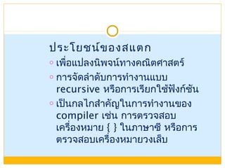 ประโยชน์ของสแตก
o เพื่อแปลงนิพจน์ทางคณิตศาสตร์
o การจัดลำาดับการทำางานแบบ
recursive หรือการเรียกใช้ฟังก์ชัน
o เป็นกลไกสำาคัญในการทำางานของ
compiler เช่น การตรวจสอบ
เครื่องหมาย { } ในภาษาซี หรือการ
ตรวจสอบเครื่องหมายวงเล็บ
 