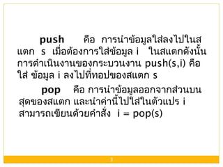 3
push คือ การนำาข้อมูลใส่ลงไปในส
แตก s เมื่อต้องการใส่ข้อมูล i ในสแตกดังนั้น
การดำาเนินงานของกระบวนงาน push(s,i) คือ
ใส่ ข้อมูล i ลงไปที่ทอปของสแตก s
pop คือ การนำาข้อมูลออกจากส่วนบน
สุดของสแตก และนำาค่านี้ไปใส่ในตัวแปร i
สามารถเขียนด้วยคำาสั่ง i = pop(s)
 