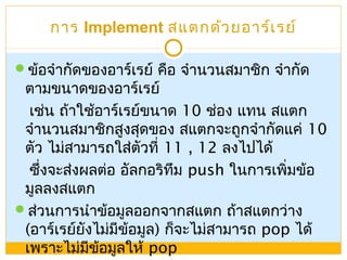 การ Implement สแตกด้วยอาร์เรย์
ข้อจำากัดของอาร์เรย์ คือ จำานวนสมาชิก จำากัด
ตามขนาดของอาร์เรย์
เช่น ถ้าใช้อาร์เรย์ขนาด 10 ช่อง แทน สแตก
จำานวนสมาชิกสูงสุดของ สแตกจะถูกจำากัดแค่ 10
ตัว ไม่สามารถใส่ตัวที่ 11 , 12 ลงไปได้
ซึ่งจะส่งผลต่อ อัลกอริทึม push ในการเพิ่มข้อ
มูลลงสแตก
ส่วนการนำาข้อมูลออกจากสแตก ถ้าสแตกว่าง
(อาร์เรย์ยังไม่มีข้อมูล) ก็จะไม่สามารถ pop ได้
เพราะไม่มีข้อมูลให้ pop
 