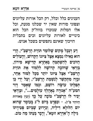 ‫ט‬‫ז‬ ‫רא‬‫א‬‫א‬ ְִָָ 6|‫השעﬧ‬ ‫פﬨח‬
‫עליונים‬ ‫אורות‬ ‫הכל‬ ‫רק‬ ,‫וכלל‬ ‫כלל‬ ‫הענינים‬
‫וכל‬ ,‫מגעת‬ ‫שכלנו‬ ‫יד‬ ‫שאין‬ ‫סודות‬ ‫וצפוני‬
‫הוא‬ ‫הכל‬ ‫בזוה"ק‬ ‫שנזכרו‬ ‫המלות‬ ‫אלו‬
‫בתכלית‬ ‫זכים‬ ‫עליונים‬ ‫לאורות‬ ‫כינויים‬
.‫אנוש‬ ‫בשכל‬ ‫נתפשים‬ ‫שאינם‬ ‫הזיכוך‬
‫הרי‬ ,‫"י‬ ּ‫ב‬ ׁ‫הרש‬ ‫רת‬ ֹ‫ו‬ ּ‫ת‬ ‫מד‬ ֹ‫ו‬ ּ‫ל‬ ׁ‫ש‬ ‫ם‬ֹ‫מקו‬ ‫בכל‬ ּ‫ד‬ ‫ע‬ ּ‫ד‬
‫לים‬ֹ‫והעו‬ , ׁ‫ש‬ֹ‫דו‬ ּ‫הק‬ ֹ‫נו‬ּ‫ו‬ּ‫י‬‫צ‬ ‫אצל‬ ‫נמצא‬ ּ‫ו‬‫איל‬ ּ‫כ‬ ‫א‬ּ‫ו‬‫ה‬
,‫ן‬ֹ‫מירו‬ ‫א‬ ׁ‫יש‬ ּ‫קד‬ ‫אתרא‬ ּ‫ב‬ ‫ח‬ ּ‫ט‬ ּ‫ת‬ ׁ‫להש‬ ‫כים‬ֹ‫ו‬ּ‫ז‬‫ה‬
‫רת‬ ֹ‫ו‬ ּ‫ת‬ ‫את‬ ‫ד‬ ֹ‫ללמו‬ ‫ה‬ ׁ‫ש‬ֹ‫קדו‬ ‫בה‬ֹ‫חו‬ ׁ‫ש‬ ‫ודאי‬ ּ‫ב‬
" ּ‫ב‬ ׁ‫הרש‬,‫אחר‬ ‫ד‬ּ‫ו‬ ּ‫מ‬ ּ‫ל‬ ‫ל‬ ּ‫מכ‬ ‫תר‬ֹ‫יו‬ ֹ‫נו‬ּ‫ו‬ּ‫י‬‫צ‬ ‫אצל‬ ‫י‬ 
‫ן‬ ּ‫כ‬ ‫ידי‬ ‫ועל‬ ,‫"י‬ ּ‫ב‬ ׁ‫הרש‬ ‫מת‬ ׁ‫לנש‬ ‫ר‬‫מתק‬ ‫בזה‬ּ‫ו‬
‫וד‬ ּ‫ד‬ ‫אמר‬ ׁ‫ש‬ ֹ‫כמו‬ּ‫ו‬ ,‫ם‬ ׁ‫ש‬ֹ‫רו‬ ‫ה‬ ׂ‫ש‬ֹ‫עו‬ ֹ‫תו‬ ּ‫פל‬ ּ‫ת‬
‫ודאי‬ ּ‫ב‬ּ‫ו‬ ,"...‫למים‬ֹ‫עו‬ ‫באהל‬ ‫רה‬ּ‫ו‬‫"אג‬ ‫המע"ה‬
 ּ‫כ‬ ‫על‬ ‫בה‬ ֹ‫טו‬ ‫"י‬ ּ‫ב‬ ׁ‫הרש‬ ֹ‫ו‬ ּ‫ל‬ ‫יר‬ ּ‫יכ‬‫ת‬ֹ‫רו‬ ֹ‫מאו‬ ‫ן‬ּ‫י‬‫)וע‬ 
(‫פ"ו‬ ‫הר‬ֹ‫הזו‬‫א‬ּ‫ו‬‫ה‬ ׁ‫ש‬ ‫מר‬ ֹ‫עו‬ ּ‫ב‬ ‫ל"ג‬ ‫ם‬ֹ‫יו‬ ּ‫ב‬ ‫בפרט‬ּ‫ו‬ - . 
ֹ‫טירתו‬ ּ‫פ‬ ‫ם‬ֹ‫יו‬ ּ‫ב‬ ׁ‫ש‬ ‫ע‬ּ‫ו‬‫ד‬ּ‫י‬‫וכ‬ , ּ‫יליה‬ ּ‫ד‬ ‫לא‬ּ‫ו‬ ּ‫הל‬ ‫ם‬ֹ‫יו‬
.‫ב‬ֹ‫טו‬ ‫מה‬ ֹ‫ו‬ ּ‫עת‬ ּ‫ב‬ ‫ודבר‬ ,"‫טא‬ּ‫ו‬‫ז‬ ‫רא‬ ּ‫ה"אד‬ ‫ילה‬ּ‫ג‬
 