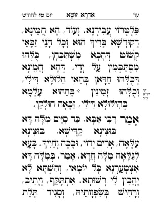 ‫רא‬‫א‬‫טא‬‫ז‬ ְִָָ‫יו‬‫טו‬‫לחודש‬ ‫עד‬
ּ‫פ‬,‫חמינא‬ ‫הא‬ ,‫ד‬ֹ‫ועו‬ .‫עבידנא‬ ‫י‬ֹ‫טרו‬
‫וכ‬ ‫א‬ּ‫ו‬‫ה‬ ‫רי‬ ּ‫ב‬ ‫א‬ ׁ‫דש‬ּ‫ו‬‫דק‬‫אי‬ ּ‫זכ‬ ‫הני‬  
ּ‫כ‬ ,‫חן‬ ּ‫כ‬ ּ‫ת‬ ׁ‫מש‬ ‫הכא‬ ּ‫ד‬ ‫ט‬ֹ‫ו‬ ׁ‫קש‬ּ‫ו‬‫ה‬ 
‫ע‬ ‫מין‬ ּ‫כ‬ ּ‫מסת‬‫חמינא‬ ‫הא‬ ּ‫ד‬ .‫ידי‬  
‫כ‬ ּ‫ד‬‫ה‬ ‫האי‬ ּ‫ב‬ ‫אן‬ ּ‫חד‬ ּ‫ו‬‫ה‬ּ‫ו‬‫י‬ ּ‫ד‬ ‫א‬,‫י‬ 
‫וכ‬‫זמינין‬ ּ‫ו‬‫ה‬‫ע‬ ‫א‬ּ‫ו‬‫הה‬ ּ‫ב‬‫מא‬ 
‫הי‬ ּ‫ב‬ּ‫ו‬‫י‬ ּ‫ד‬ ‫א‬ּ‫ו‬‫ח‬ ‫אה‬ ּ‫זכ‬ ,‫י‬.‫קי‬ 
‫אמר‬‫מ‬ ‫ים‬ּ‫י‬‫ס‬ ‫ד‬ ּ‫כ‬ ,‫א‬ ּ‫אב‬ ‫י‬ ּ‫רב‬‫א‬ ּ‫ד‬ ‫ה‬ 
‫צינא‬ּ‫ו‬ ּ‫ב‬ ,‫א‬ ׁ‫יש‬ ּ‫קד‬ ‫צינא‬ּ‫ו‬ ּ‫ב‬
‫ע‬‫עא‬ ּ‫ב‬ .‫וחיי‬ ‫בכה‬ּ‫ו‬ ,‫י‬ֹ‫ידו‬ ‫ארים‬ ,‫אה‬ 
‫ג‬‫מ‬ ‫אה‬‫מ‬ ּ‫ב‬ ,‫אמר‬ .‫חדא‬ ‫ה‬‫א‬ ּ‫ד‬ ‫ה‬ 
ּ‫כ‬ ‫אצטערנא‬‫א‬ ּ‫ת‬ ׁ‫והש‬ ,‫מאי‬ֹ‫יו‬‫א‬ 
‫יהבין‬,‫ויתיב‬ ,‫ף‬ ּ‫ק‬ ּ‫אתת‬ .‫תא‬ּ‫ו‬ ׁ‫רש‬ ‫י‬ 
ּ‫ת‬ ‫וסגיד‬ , ּ‫פוותיה‬ׂ‫ש‬ ּ‫ב‬ ׁ‫ורחיש‬‫ת‬ 
‫דף‬
‫''א‬‫רצ‬
‫ע''ב‬
 