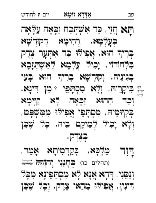 ‫רא‬‫א‬‫טא‬‫ז‬ ְִָָ‫יו‬‫יז‬‫לחודש‬ ‫פב‬
‫א‬ ּ‫ת‬‫ע‬ ‫אה‬ ּ‫זכ‬ ‫כח‬ ּ‫ת‬ ׁ‫אש‬ ‫ד‬ ּ‫כ‬ ,‫חזי‬‫אה‬ 
‫ע‬ ּ‫ב‬‫א‬ ׁ‫דש‬ּ‫ו‬‫דק‬ ‫רחימא‬ ,‫מא‬ 
‫אפי‬ ,‫א‬ּ‫ו‬‫ה‬ ‫רי‬ ּ‫ב‬‫צדק‬ ‫ער‬ ּ‫את‬ ‫ד‬ ּ‫כ‬ ּ‫ו‬ 
ּ‫ב‬‫יכי‬ ,‫י‬ֹ‫דו‬ֹ‫חו‬‫ע‬‫מא‬‫זבא‬ ּ‫ת‬ ׁ‫אש‬ 
‫עי‬ ּ‫ב‬ ‫א‬ּ‫ו‬‫ה‬ ‫רי‬ ּ‫ב‬ ‫א‬ ׁ‫דש‬ּ‫ו‬‫וק‬ . ּ‫גיניה‬ ּ‫ב‬
‫ו‬ , ּ‫יקריה‬ ּ‫ב‬‫פי‬ ּ‫מסת‬ ‫א‬.‫ינא‬ ּ‫ד‬ ‫מן‬ 
‫אה‬ ּ‫זכ‬ ‫א‬ּ‫ו‬‫הה‬ ‫וכד‬‫ימא‬ּ‫י‬‫ק‬ ‫א‬ 
‫אפי‬ ‫פי‬ ּ‫מסת‬ , ּ‫מיה‬ּ‫ו‬ּ‫י‬‫ק‬ ּ‫ב‬,‫ט‬ ּ‫פ‬ ׁ‫ש‬ ּ‫ממ‬ ּ‫ו‬ 
‫ו‬‫יכי‬ ‫א‬ּ‫כ‬ . ּ‫יה‬ ּ‫ב‬ ‫מיקם‬‫ן‬ ּ‫כ‬ ׁ‫ש‬ 
.‫צדק‬ ּ‫ב‬
‫וד‬ ּ‫ד‬‫מ‬,‫אמר‬ ‫קדמיתא‬ ּ‫ב‬ ,‫א‬ ּ‫כ‬ 
(‫כו‬ ‫)תהלים‬ֹ‫יהו‬ ‫חנני‬ ּ‫ב‬ 
‫אנא‬ ‫הא‬ ּ‫ד‬ .‫ני‬ ּ‫ונס‬ּ‫מכ‬ ‫פינא‬ ּ‫מסת‬ ‫א‬ 
‫אפי‬ ,‫ינין‬ ּ‫ד‬ּ‫וכ‬ ,‫צדק‬ ‫מהאי‬ ּ‫ו‬‫ן‬ ּ‫כ‬ ׁ‫ש‬  
‫דף‬
‫''ב‬‫רצ‬
‫ע''א‬
 