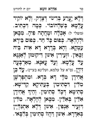 ‫רא‬‫א‬‫טא‬‫ז‬ ְִָָ‫יו‬‫יז‬‫לחודש‬ ‫פד‬
ּ‫ד‬‫ו‬ ,‫צדק‬ ּ‫ד‬ ‫י‬ֹ‫דינו‬ ּ‫ב‬ ‫יערע‬ ‫א‬‫קיד‬ֹ‫יו‬ ‫א‬ 
‫ע‬ׁ‫ש‬ ּ‫ב‬ ‫מא‬,‫יב‬ ּ‫כת‬ ּ‫ד‬ ‫מה‬ ּ‫כ‬ .‫י‬ֹ‫בו‬ֹ‫הו‬ 
(‫ל‬ ‫)משלי‬‫אכ‬‫אן‬ ּ‫מכ‬ .‫פיה‬ ‫מחתה‬ּ‫ו‬ ‫ה‬ 
ּ‫ו‬‫ה‬ּ‫כ‬ ‫ם‬ּ‫ו‬‫פ‬ ּ‫כ‬ ,‫אה‬‫ירא‬ ּ‫ב‬ ‫ם‬ּ‫ו‬‫פ‬ ּ‫כ‬ ,‫חד‬  
ּ‫יה‬ ּ‫ב‬ ‫אית‬ ‫א‬ ּ‫ד‬ ‫דרא‬ ּ‫ב‬ ‫והא‬ ,‫עמקא‬
‫ן‬ּ‫ו‬‫מ‬ּ‫ו‬‫יק‬ ּ‫ד‬ ‫ן‬ּ‫ו‬ּ‫נ‬‫אי‬ ‫זעירין‬ּ‫ו‬ ,‫אין‬ ּ‫זכ‬‫נא‬ּ‫אג‬ 
‫ע‬‫ע‬ ‫וע‬ ,‫מא‬‫עה‬ ּ‫מארב‬ ,‫עאנא‬  
.‫זיוין‬(‫בעיין‬ ‫ועלינא‬ ,‫עלמא‬ ‫על‬ ‫''א‬‫)ס‬‫ע‬ .‫ן‬ ּ‫כ‬  
‫מ‬ ‫אחידן‬‫ן‬ ׁ‫רש‬ ּ‫מתפ‬ּ‫ו‬ ,‫דא‬ ּ‫ב‬ ‫א‬ ּ‫ד‬ ‫י‬ 
‫מ‬,‫א‬ ׁ‫יש‬ ּ‫קד‬ ‫יקא‬ ּ‫עת‬ ּ‫ב‬ ‫ימין‬ ּ‫סת‬ ּ‫ד‬ ‫ין‬ 
‫כ‬ ּ‫ד‬ ‫סתימא‬‫אחידן‬ ‫והי‬ ,‫סתימין‬  
‫א‬‫א‬ ּ‫ב‬ ‫ין‬‫אן‬ ּ‫מכ‬ .‫ין‬‫ה‬‫מ‬ ,‫אה‬‫ין‬ 
ּ‫ד‬ ‫ן‬ּ‫ו‬ּ‫נ‬‫אי‬ ,‫ין‬ ּ‫אנפ‬ ‫זעיר‬ ּ‫ד‬ּ‫אתג‬ ‫א‬‫יין‬ 
ּ‫ב‬ ‫סתימין‬ ֹ‫הוו‬ ּ‫ד‬ ‫ן‬ּ‫ו‬ּ‫נ‬‫אי‬ .‫רא‬ ּ‫אד‬ ּ‫ב‬,‫אי‬ ּ‫ב‬ 
 
