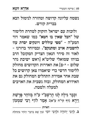 ‫ט‬‫ז‬ ‫רא‬‫א‬‫א‬ ְִָָ 10|‫השעﬧ‬ ‫פﬨח‬
‫הבא‬ ‫לנימול‬ ‫וטהורה‬ ‫קדושה‬ ‫עליונה‬ ‫נשמה‬
.‫קודש‬ ‫בברית‬
‫הלימוד‬ ‫לטהרת‬ ‫הזקוק‬ ‫ישראל‬ ‫עם‬ ‫ולזכות‬
" ‫של‬‫חטא‬ ‫בו‬ ‫שאין‬ ‫הבל‬‫דוד‬ ‫שאמר‬ ‫כמו‬ "
" - ‫המע"ה‬‫עוז‬ ‫יסדת‬ ‫ויונקים‬ ‫עוללים‬ ‫מפי‬
‫ומתנקם‬ ‫אויב‬ ‫להשבית‬- ‫בדורנו‬ ‫ובמיוחד‬ ."
‫הרב‬ ‫המקובל‬ ‫הצדיק‬ ‫הגאון‬ ‫סידר‬ ‫זה‬ ‫לאור‬
‫נהר‬ ‫ישיבת‬ ‫]ראש‬ ‫שליט"א‬ ‫שמואלי‬ ‫בניהו‬
‫מחולק‬ ‫הקדושים‬ ‫האדרות‬ ‫את‬ [‫י-ם‬ – ‫שלום‬
‫כל‬ ‫קדושים‬ ‫צאן‬ ‫שיאמרו‬ ‫כדי‬ ‫חדשי‬ ‫ללימוד‬
‫את‬ ‫גם‬ ‫המחולק‬ ‫התהלים‬ ‫אמירת‬ ‫אחר‬ ‫שבת‬
‫האויבים‬ ‫את‬ ‫נשבית‬ ‫ובזה‬ ,‫המחולק‬ ‫האידרא‬
.‫ולמטה‬ ‫למעלה‬
‫ת‬‫ר‬ ‫הר‬‫ז‬ ‫ע"ה‬ ‫"י‬‫הר‬ ‫נ‬ ‫ילה‬ ‫כבר‬
‫רא‬‫ו‬(‫ע"א‬ ‫קי"ח‬ ‫)דף‬‫ן‬‫ל‬ ‫אמר‬ :‫ב‬‫ן‬‫מע‬ ‫י‬‫ר‬ 
‫הארות‬
.‫ב‬‫סי‬‫י‬ ‫י‬‫לר‬ ‫דה‬‫יה‬ ‫י‬‫לר‬‫ת‬‫תח‬ ‫הר‬‫ה‬ ‫דברי‬  ‫)ע‬ ְְְְְְִִִִִִֵֵַַַַַַָָֹ
 