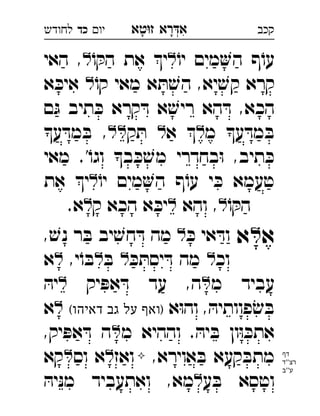 ‫רא‬‫א‬‫טא‬‫ז‬ ְִָָ‫יו‬‫כד‬‫לחודש‬ ‫קכב‬
ֹ‫יו‬ ‫מים‬‫ה‬ ‫ף‬ֹ‫עו‬ֹ‫ו‬ ּ‫הק‬ ‫את‬ ‫י‬‫האי‬ , 
ֹ‫קו‬ ‫מאי‬ ‫א‬ ּ‫ת‬ ׁ‫הש‬ ,‫יא‬ ׁ‫קש‬ ‫קרא‬‫א‬ ּ‫איכ‬  
‫ם‬ּ‫ג‬ ‫תיב‬ ּ‫כ‬ ‫קרא‬ ּ‫ד‬ ‫א‬ ׁ‫ריש‬ ‫הא‬ ּ‫ד‬ ,‫הכא‬
‫מ‬ ‫ע‬ ּ‫מד‬ ּ‫ב‬‫א‬ ‫ק‬ ּ‫ת‬ ‫ע‬ ּ‫מד‬ ּ‫ב‬ , 
‫מאי‬ .'ֹ‫וגו‬ ‫ב‬ ּ‫כ‬ ׁ‫מש‬ ‫בחדרי‬ּ‫ו‬ ,‫תיב‬ ּ‫כ‬
ֹ‫יו‬ ‫מים‬‫ה‬ ‫ף‬ֹ‫עו‬ ‫י‬ ּ‫כ‬ ‫טעמא‬‫את‬ ‫י‬ 
ֹ‫ו‬ ּ‫הק‬‫והא‬ ,‫ק‬ ‫הכא‬ ‫א‬ ּ‫יכ‬.‫א‬ 
‫א‬‫א‬ּ‫כ‬ ‫אי‬ ּ‫וד‬, ׁ‫נש‬ ‫ר‬ ּ‫ב‬ ‫יב‬ ׁ‫חש‬ ּ‫ד‬ ‫מה‬ 
‫וכ‬ּ‫כ‬ ּ‫יסת‬ ּ‫ד‬ ‫מה‬ּ‫ב‬,‫י‬ֹ‫ו‬ ּ‫ב‬‫א‬ 
‫מ‬ ‫עביד‬‫יק‬ ּ‫אפ‬ ּ‫ד‬ ‫עד‬ ,‫ה‬ּ‫יה‬ 
‫א‬ּ‫ו‬‫וה‬ , ּ‫פוותיה‬ׂ‫ש‬ ּ‫ב‬(‫דאיהו‬ ‫גב‬ ‫על‬ ‫)ואף‬‫א‬ 
‫מ‬ ‫וההיא‬ . ּ‫יה‬ ּ‫ב‬ ‫ון‬ּ‫ו‬ ּ‫אתכ‬,‫יק‬ ּ‫אפ‬ ּ‫ד‬ ‫ה‬ 
,‫אוירא‬ ּ‫ב‬ ‫קעא‬ ּ‫מתב‬‫ואז‬‫וס‬ ‫א‬‫קא‬ 
‫ע‬ ּ‫ב‬ ‫וטסא‬ּ‫יה‬ּ‫נ‬‫מ‬ ‫ואתעביד‬ ,‫מא‬ 
‫דף‬
‫''ד‬‫רצ‬
‫ע''ב‬
 