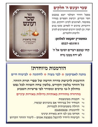 ‫חלקים‬ '‫ה‬ ‫ועונש‬ ‫שכר‬
‫במבצע‬ ‫יוצא‬ ‫העולמי‬ ‫הזוהר‬ ‫מפעל‬
‫במחיר‬ ‫הספרים‬ ‫רכישת‬ ,‫תקדים‬ ‫חסר‬
‫כגון‬ ,‫רחוקים‬ ‫לקרב‬ ‫לארגונים‬ ,‫מסובסד‬
‫בנים‬ ‫שובו‬ ,‫לאחים‬ ‫יד‬ ‫ערכים‬ ,‫הידברות‬
‫לקרב‬ ‫המתנדבים‬ ‫הרבים‬ ‫למזכי‬ ‫וכן‬ ,‫ועוד‬
.‫הלומדים‬ ‫ולרבות‬
:‫לטלפון‬ ‫יתקשר‬ ‫המעוניין‬
0527-651911
'‫ה‬ ‫אל‬ ‫ושובו‬ ‫דברים‬ ‫עמכם‬ ‫קחו‬
‫נדח‬ ‫ממנו‬ ‫ידח‬ ‫לא‬
‫בראשית-ויחי‬ ‫פרשיות‬
‫א'-י"ב‬ ‫פרקים‬
’‫א‬ ‫חלק‬
‫בראשית‬ ‫סדר‬‫בראשית‬ ‫סדר‬‫בראשית‬ ‫סדר‬
‫בראשית‬‫סדר‬‫ועונש‬‫שכר‬‫ספר‬
'‫א‬ ‫חלק‬
!‫מיוחדת‬ ‫הזדמנות‬
‫חיים‬ ‫לביטוח‬  ‫לחתונה‬  ‫מצוה‬ ‫לבר‬  ‫לאפיקומן‬ ‫מתנה‬
.‫הזוהר‬ ‫תורת‬ ‫ספרי‬ ‫של‬ ‫חדשה‬ ‫סדרה‬ ‫לרכישת‬ ‫הזדמנות‬
‫נפש‬ ‫לכל‬ ‫השווה‬ ‫צחה‬ ‫בלשון‬ ,‫הקודש‬ ‫בלשון‬ ‫הזוהר‬ ‫כל‬
‫השבוע‬ ‫פרשיות‬ ‫לפי‬ ‫ומסודר‬ ‫כרכים‬ 18-‫ל‬ ‫מחולק‬
‫עיניים‬ ‫מאירות‬ ‫גדולות‬ ‫באותיות‬ ‫מהודרת‬ ‫מהדורה‬
P‫מצומצמת‬ ‫הכמות‬
P.‫עכשיו‬ ‫מזמינים‬ ‫אם‬ ‫במיוחד‬ ‫זול‬ ‫המחיר‬
P.‫לכמויות‬ ‫משמעותית‬ ‫הוזלה‬
P026500828 :‫להזמנות‬
P‫עינינו‬ ‫מאירת‬ ‫היא‬ ‫לנו‬ ‫מגן‬ ‫תורתו‬
P‫הקדוש‬ ‫הזוהר‬ ‫לימוד‬ - ‫אטום‬ ‫מפצצת‬ ‫להינצל‬ ‫היחיד‬ ‫הביטוח‬
 