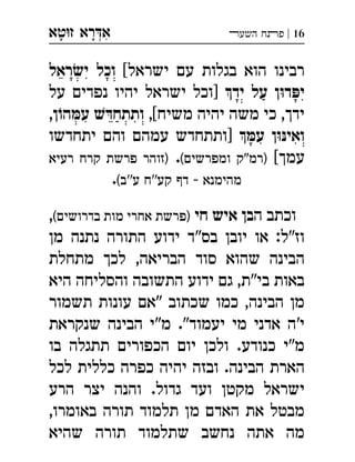 ‫ט‬‫ז‬ ‫רא‬‫א‬‫א‬ ְִָָ 16|‫השעﬧ‬ ‫פﬨח‬
[‫ישראל‬ ‫עם‬ ‫בגלות‬ ‫הוא‬ ‫רבינו‬‫ראל‬ ׂ‫יש‬ ‫וכל‬
‫יד‬ ‫על‬ ‫ן‬ּ‫ו‬‫ד‬ ּ‫יפ‬‫על‬ ‫נפדים‬ ‫יהיו‬ ‫ישראל‬ ‫]וכל‬ 
[‫משיח‬ ‫יהיה‬ ‫משה‬ ‫כי‬ ,‫ידך‬,,‫ן‬ֹ‫הו‬ ּ‫עמ‬ ׁ‫ש‬ ּ‫ותתחד‬
 ּ‫עמ‬ ‫ן‬ּ‫ו‬ּ‫ואינ‬‫יתחדשו‬ ‫והם‬ ‫עמהם‬ ‫]ותתחדש‬ 
[‫עמך‬(‫ומפרשים‬ ‫)רמ"ק‬.‫רעיא‬ ‫קרח‬ ‫פרשת‬ ‫)זוהר‬
(‫ע''ב‬ ‫קע''ח‬ ‫דף‬ - ‫מהימנא‬.
‫ה‬ ‫וכתב‬‫חי‬ ‫איש‬ ‫בן‬(‫בדרושים‬ ‫מות‬ ‫אחרי‬ ‫)פרשת‬,
‫מן‬ ‫נתנה‬ ‫התורה‬ ‫ידוע‬ ‫בס"ד‬ ‫יובן‬ ‫או‬ :‫וז"ל‬
‫מתחלת‬ ‫לכך‬ ,‫הבריאה‬ ‫סוד‬ ‫שהוא‬ ‫הבינה‬
‫היא‬ ‫והסליחה‬ ‫התשובה‬ ‫ידוע‬ ‫גם‬ ,‫בי"ת‬ ‫באות‬
‫תשמו‬ ‫עונות‬ ‫"אם‬ ‫שכתוב‬ ‫כמו‬ ,‫הבינה‬ ‫מן‬‫ר‬
‫שנקראת‬ ‫הבינה‬ ‫מ"י‬ ."‫יעמוד‬ ‫מי‬ ‫אדני‬ ‫י'ה‬
‫בו‬ ‫תתגלה‬ ‫הכפורים‬ ‫יום‬ ‫ולכן‬ .‫כנודע‬ ‫מ"י‬
‫לכל‬ ‫כללית‬ ‫כפרה‬ ‫יהיה‬ ‫ובזה‬ .‫הבינה‬ ‫הארת‬
‫הרע‬ ‫יצר‬ ‫והנה‬ .‫גדול‬ ‫ועד‬ ‫מקטן‬ ‫ישראל‬
,‫באומרו‬ ‫תורה‬ ‫תלמוד‬ ‫מן‬ ‫האדם‬ ‫את‬ ‫מבטל‬
‫שהיא‬ ‫תורה‬ ‫שתלמוד‬ ‫נחשב‬ ‫אתה‬ ‫מה‬
 