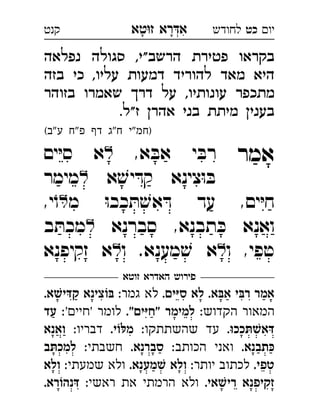 ‫רא‬‫א‬‫טא‬‫ז‬ ְִָָ ‫יו‬‫כט‬‫לחודש‬‫קנט‬
‫נפלאה‬ ‫סגולה‬ ,‫הרשב"י‬ ‫פטירת‬ ‫בקראו‬
‫בזה‬ ‫כי‬ ,‫עליו‬ ‫דמעות‬ ‫להוריד‬ ‫מאד‬ ‫היא‬
‫בזוהר‬ ‫שאמרו‬ ‫דר‬ ‫על‬ ,‫עונותיו‬ ‫מתכפר‬
.‫ז"ל‬ ‫אהר‬ ‫בני‬ ‫מיתת‬ ‫בעני‬
(‫"ב‬‫ע‬ ‫פ"ח‬ ‫דף‬ ‫ח"ג‬ ‫)חמ"י‬
‫אמר‬,‫א‬ ּ‫אב‬ ‫י‬ ּ‫רב‬‫ים‬ּ‫י‬‫ס‬ ‫א‬ 
‫א‬ ׁ‫יש‬ ּ‫קד‬ ‫צינא‬ּ‫ו‬ ּ‫ב‬‫מימר‬ 
‫מ‬ ּ‫ו‬‫ככ‬ ּ‫ת‬ ׁ‫אש‬ ּ‫ד‬ ‫עד‬ ,‫ים‬ּ‫י‬‫ח‬,‫י‬ֹ‫ו‬ 
‫סברנא‬ ,‫תבנא‬ ּ‫כ‬ ‫ואנא‬‫ב‬ ּ‫מכת‬ 
‫ו‬ ,‫טפי‬‫ו‬ .‫מענא‬ ׁ‫ש‬ ‫א‬‫זקיפנא‬ ‫א‬ 
‫זוטא‬ ‫האדרא‬ ‫פירוש‬
.‫סיּים‬ ‫לא‬ .‫אבּא‬ ‫רבּי‬ ‫אמר‬:‫גמר‬ ‫לא‬.‫קדּישׁא‬ ‫בּוֹצינא‬ 
:‫הקדוש‬ ‫המאור‬."‫"חיּים‬ ‫למימר‬:'‫'חיי‬ ‫לומר‬‫עד‬ 
.‫דּאשׁתּככוּ‬:‫שהשתתקו‬ ‫עד‬.‫מלּוֹי‬:‫דבריו‬‫ואנא‬ 
.‫כּתבנא‬:‫הכותב‬ ‫ואני‬.‫סברנא‬:‫חשבתי‬‫למכתּב‬ 
.‫טפי‬:‫יותר‬ ‫לכתוב‬.‫שׁמענא‬ ‫ולא‬:‫שמעתי‬ ‫ולא‬‫ולא‬ 
.‫רישׁאי‬ ‫זקיפנא‬:‫ראשי‬ ‫את‬ ‫הרמתי‬ ‫ולא‬.‫דּנהוֹרא‬ 
 