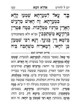 ‫רא‬‫א‬‫טא‬‫ז‬ ְִָָ ‫יו‬‫ל‬‫לחודש‬‫קסז‬
‫ד‬ ּ‫כ‬‫עא‬‫ק‬ ּ‫ו‬‫מע‬ ׁ‫ש‬ ‫א‬ ּ‫מערת‬‫א‬ 
ׁ‫מרעיש‬ ׁ‫האיש‬ ‫זה‬ ,‫א‬ ּ‫מערת‬ ּ‫ב‬
‫ממ‬ ‫יז‬ּ‫מרג‬ ‫הארץ‬‫טרין‬ ּ‫פ‬ ‫מה‬ ּ‫כ‬ ,‫ת‬ֹ‫כו‬ 
‫כין‬ ּ‫כ‬ ּ‫ת‬ ׁ‫מש‬ ‫רקיעא‬ ּ‫ב‬(‫משתכחין‬ ‫ולא‬ ‫''א‬‫)ס‬ 
‫ן‬ֹ‫מעו‬ ׁ‫ש‬ ‫י‬ ּ‫רב‬ ‫נא‬ ּ‫ד‬ ,‫גינ‬ ּ‫ב‬ ‫ין‬ ּ‫ד‬ ‫מא‬ֹ‫יו‬ ּ‫ב‬
ּ‫יה‬ ּ‫ב‬ ‫ח‬ ּ‫ב‬ ּ‫ת‬ ׁ‫מש‬ ּ‫מאריה‬ ּ‫ד‬ ,‫חאי‬ֹ‫יו‬ ‫ן‬ ּ‫ב‬
‫זוטא‬ ‫האדרא‬ ‫פירוש‬
.‫עאל‬ ‫כּד‬:‫נכנסה‬ ‫כאשר‬.‫למערתּא‬:‫למערה‬‫שׁמעוּ‬ 
.‫במערתּא‬ ‫קלא‬:‫במערה‬ ‫קול‬ ‫שמעו‬.‫האישׁ‬ ‫זה‬‫הוא‬ 
:‫יוחאי‬ ‫בר‬ ‫שמעו‬ ‫רבי‬.‫הארץ‬ ‫מרעישׁ‬‫שהרעיש‬ 
‫טבריה‬ ‫בעיר‬ ‫שעשה‬ ‫כמעשה‬ ,‫האר‬ ‫יושבי‬ ‫את‬
:‫פ"ט‬ ‫שביעית‬ ‫בירושלמי‬ ‫הנזכר‬.‫וֹת‬‫ממלכ‬ ‫מרגּיז‬
‫ע‬ ‫שעשה‬ ‫כמעשה‬ ,‫המלכות‬ ‫גזירות‬ ‫את‬ ‫שביטל‬
:‫"א‬‫ע‬ ‫יז‬ ‫ד‬ ‫מעילה‬ ‫במסכת‬ ‫הנזכר‬ ‫תמליו‬ ‫ב‬‫כּמה‬
.‫פּטרין‬:‫מקטרגי‬ ‫הרבה‬.‫בּרקיעא‬:‫בשמי‬ 
.‫שׁתּככין‬‫מ‬:‫משתתקי‬.‫דין‬ ‫בּיוֹמא‬:‫הזה‬ ‫ביו‬ 
.‫בּגינ‬:‫בזכות‬.‫יוֹחאי‬ ‫בּן‬ ‫שׁמעוֹן‬ ‫רבּי‬ ‫דּנא‬‫הוא‬ ‫זה‬ 
 