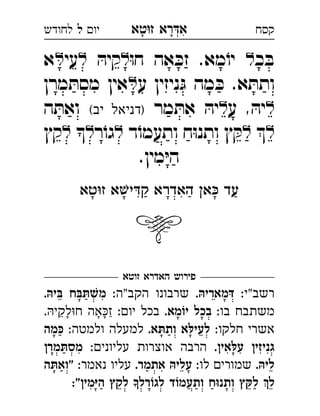 ‫רא‬‫א‬‫טא‬‫ז‬ ְִָָ‫יו‬‫ל‬‫לחודש‬ ‫קסח‬
‫כ‬ ּ‫ב‬ּ‫ו‬‫ח‬ ‫אה‬ ּ‫זכ‬ .‫מא‬ֹ‫יו‬ּ‫קיה‬‫עי‬‫א‬ 
‫ע‬ ‫ניזין‬ּ‫ג‬ ‫מה‬ ּ‫כ‬ .‫א‬ ּ‫ותת‬‫מרן‬ ּ‫מסת‬ ‫אין‬ 
‫ע‬ , ּ‫יה‬‫מר‬ ּ‫את‬ ּ‫יה‬(‫יב‬ ‫)דניאל‬‫ה‬ ּ‫ואת‬ 
‫ד‬ֹ‫ותעמו‬ ‫ח‬ּ‫ו‬‫ותנ‬ ‫ץ‬ ּ‫ק‬‫ר‬ֹ‫גו‬‫קץ‬ 
.‫מין‬ּ‫י‬‫ה‬
‫טא‬‫ז‬ ‫א‬‫י‬‫ק‬ ‫האדרא‬ ‫א‬ ‫עד‬

‫זוטא‬ ‫האדרא‬ ‫פירוש‬
:‫רשב"י‬.‫דּמאריהּ‬:‫"ה‬‫הקב‬ ‫שרבונו‬.‫בּיהּ‬ ‫שׁתּבּח‬‫מ‬ 
:‫בו‬ ‫משתבח‬.‫יוֹמא‬ ‫בכל‬:‫יו‬ ‫בכל‬.‫לקי‬‫ח‬ ‫אה‬‫ז‬ ֵַָָָ
:‫חלקו‬ ‫אשרי‬.‫תּא‬‫ות‬ ‫לעילּא‬:‫ולמטה‬ ‫למעלה‬‫כּמה‬ 
.‫עלּאין‬ ‫גניזין‬:‫עליוני‬ ‫אוצרות‬ ‫הרבה‬‫מסתּמרן‬ 
.‫ליהּ‬:‫לו‬ ‫שמורי‬.‫אתמר‬ ‫עליהּ‬:‫נאמר‬ ‫עליו‬‫"ואתּה‬ 
:"‫היּמין‬ ‫לקץ‬ ‫לגוֹרל‬ ‫ותעמוֹד‬ ‫וּח‬‫ותנ‬ ‫לקּץ‬ ‫ל‬
 