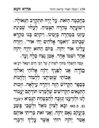 ‫רא‬‫א‬‫טא‬‫ז‬ ְִָָ 170|‫הר‬‫הז‬ ‫קריאת‬ ‫לאחר‬ ‫ה‬‫פ‬ְְְִִַַַַַָ
,‫לה‬ּ‫ו‬‫א‬ּ‫הג‬ ‫תקרב‬ ּ‫ת‬ ּ‫ידה‬ ‫על‬ ,‫את‬ּ‫ז‬‫ה‬ ‫חכמה‬ ּ‫ב‬
‫כינת‬ ׁ‫ש‬ ‫י‬ּ‫ו‬ ּ‫לעל‬ ,‫צמיח‬ ּ‫ת‬ ‫מהרה‬ ּ‫עתה‬ּ‫ו‬ ׁ‫ויש‬
‫מקרא‬ ּ‫ו‬‫נ‬ ּ‫ב‬ ‫ים‬ּ‫ו‬‫ויק‬ .ּ‫ו‬‫ימינ‬ ּ‫ב‬ ‫מהרה‬ ּ‫ב‬ ּ‫ו‬‫נ‬ּ‫ז‬ּ‫ו‬‫ע‬
‫זרח‬ּ‫י‬‫ו‬ ,"‫ר‬ֹ‫או‬ ‫יהי‬ ‫אלהים‬ ‫אמר‬ּ‫י‬‫"ו‬ ‫ב‬ּ‫ו‬‫ת‬ ּ‫כ‬ ׁ‫ש‬
‫יהוה‬ ‫יהיה‬ ‫א‬ּ‫ו‬‫הה‬ ‫ם‬ֹ‫ו‬ּ‫י‬ ּ‫ב‬ ,‫יהוה‬ ‫ר‬ֹ‫או‬ ּ‫ו‬‫עלינ‬
.‫ועד‬ ‫סלה‬ ‫נצח‬ ‫אמן‬ ,‫אחד‬ ֹ‫מו‬ ׁ‫ש‬ּ‫ו‬ ‫אחד‬
(‫זיע"א‬ ‫ויטאל‬ ‫ים‬ּ‫י‬‫ח‬ ‫י‬ ּ‫רב‬ ‫ל‬ ׁ‫ש‬ ‫לשוה"ק‬ ֹ‫ו‬ ּ‫מת‬ ‫ה‬ ּ‫פל‬ ּ‫הת‬ ‫ח‬ ּ‫)נס‬
‫דה‬ֹ‫מו‬‫ואלהי‬ ‫הי‬ֹ‫אלו‬ ‫יהוה‬ ‫לפני‬ ‫אני‬ 
‫ת‬ֹ‫ולהגו‬ ‫ד‬ֹ‫ללמו‬ ‫יתני‬ ּ‫כ‬ּ‫ז‬ ׁ‫ש‬ ‫תי‬ֹ‫אבו‬
‫ת‬ּ‫ו‬‫זכ‬ּ‫ו‬ ,‫אה‬ ּ‫עיל‬ ‫זיהרה‬ ‫ה‬ּ‫ז‬‫ה‬ ׁ‫ש‬ ֹ‫דו‬ ּ‫הק‬ ‫ספר‬ ּ‫ב‬
‫ד‬ֹ‫יעמו‬ ‫רתם‬ֹ‫ו‬ ּ‫ת‬ ּ‫ו‬‫מדנ‬ ּ‫ל‬ ׁ‫ש‬ ‫ים‬ ׁ‫ש‬ ֹ‫דו‬ ּ‫הק‬ ‫נאים‬ ּ‫הת‬
‫ביא‬ּ‫נ‬‫ה‬ ‫להבטחת‬ ‫ה‬ ּ‫ונזכ‬ ּ‫ו‬‫לזרענ‬ּ‫ו‬ ּ‫ו‬‫לנ‬‫עיה‬ ׁ‫)יש‬ 
(‫כ-כא‬ ,‫נט‬‫ע‬ ׁ‫פש‬ ‫בי‬ ׁ‫לש‬ּ‫ו‬ ‫אל‬ֹ‫ו‬ּ‫ג‬ ‫ן‬ֹ‫ו‬ּ‫י‬‫לצ‬ ‫בא‬ּ‫ו‬
‫תם‬ֹ‫או‬ ‫ריתי‬ ּ‫ב‬ ‫זאת‬ ‫ואני‬ .‫יהוה‬ ‫נאם‬ ‫יעקב‬ ּ‫ב‬
‫דברי‬ּ‫ו‬ ‫עלי‬ ‫ר‬ ׁ‫אש‬ ‫חי‬ּ‫ו‬‫ר‬ ‫יהוה‬ ‫אמר‬
 