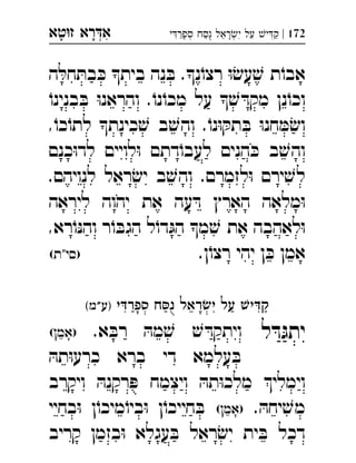 ‫רא‬‫א‬‫טא‬‫ז‬ ְִָָ 172|‫י‬‫ספר‬ ‫ח‬‫נ‬ ‫ראל‬‫י‬ ‫על‬ ‫י‬‫ק‬ְְִִִֵַַַַָָֻ
‫ה‬ ּ‫חל‬ ּ‫בת‬ ּ‫כ‬ ‫בית‬ ‫נה‬ ּ‫ב‬ .‫נ‬ֹ‫רצו‬ ּ‫ו‬ ׂ‫עש‬ ׁ‫ש‬ ‫ת‬ֹ‫אבו‬
ֹ‫בנינו‬ ּ‫ב‬ ּ‫ו‬‫והראנ‬ .ֹ‫נו‬ֹ‫מכו‬ ‫על‬  ׁ‫ש‬ ּ‫מקד‬ ‫נן‬ֹ‫וכו‬
,ֹ‫כו‬ֹ‫לתו‬ ‫כינת‬ ׁ‫ש‬ ‫ב‬ ׁ‫והש‬ .ֹ‫נו‬ּ‫ו‬ ּ‫תק‬ ּ‫ב‬ ּ‫ו‬‫חנ‬ ּ‫מ‬ ׂ‫וש‬
‫כנם‬ּ‫ו‬‫לד‬ ‫לויים‬ּ‫ו‬ ‫דתם‬ֹ‫לעבו‬ ‫הנים‬ ּ‫כ‬ ‫ב‬ ׁ‫והש‬
.‫לנויהם‬ ‫ראל‬ ׂ‫יש‬ ‫ב‬ ׁ‫והש‬ .‫לזמרם‬ּ‫ו‬ ‫ירם‬ ׁ‫לש‬
‫ליראה‬ ‫יהוה‬ ‫את‬ ‫עה‬ ּ‫ד‬ ‫הארץ‬ ‫מלאה‬ּ‫ו‬
,‫רא‬ֹ‫ו‬ּ‫נ‬‫וה‬ ‫ר‬ֹ‫ו‬ ּ‫הגב‬ ‫ל‬ֹ‫דו‬ּ‫הג‬ ‫מ‬ ׁ‫ש‬ ‫את‬ ‫לאהבה‬ּ‫ו‬
.‫ן‬ֹ‫רצו‬ ‫יהי‬ ‫ן‬ ּ‫כ‬ ‫אמן‬(‫)סי"ת‬ 
‫י‬‫ספר‬ ‫ח‬‫נ‬ ‫ראל‬‫י‬ ‫על‬ ‫י‬‫ק‬(‫)ע"מ‬ 
‫ל‬ ּ‫ד‬ּ‫יתג‬.‫א‬ ּ‫רב‬ ּ‫מה‬ ׁ‫ש‬ ׁ‫ש‬ ּ‫ויתקד‬(‫)אמן‬ 
ּ‫תה‬ּ‫ו‬‫כרע‬ ‫ברא‬ ‫די‬ ‫עלמא‬ ּ‫ב‬
‫ויקרב‬ ּ‫רקנה‬ ּ‫פ‬ ‫ויצמח‬ ּ‫תה‬ּ‫ו‬‫מלכ‬ ‫וימלי‬
. ּ‫יחה‬ ׁ‫מש‬(‫)אמן‬‫בחיי‬ּ‫ו‬ ‫ן‬ֹ‫מיכו‬ֹ‫ביו‬ּ‫ו‬ ‫ן‬ֹ‫חייכו‬ ּ‫ב‬ 
‫קריב‬ ‫בזמן‬ּ‫ו‬ ‫עגלא‬ ּ‫ב‬ ‫ראל‬ ׂ‫יש‬ ‫ית‬ ּ‫ב‬ ‫דכל‬
 