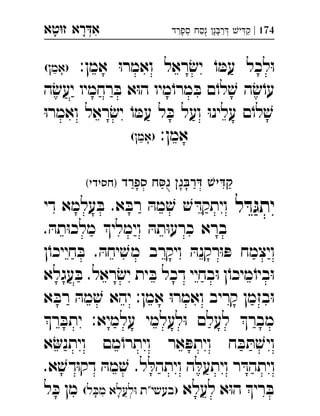 ‫רא‬‫א‬‫טא‬‫ז‬ ְִָָ 174|‫ספרד‬ ‫ח‬‫נ‬ ‫נ‬‫ר‬ ‫י‬‫ק‬ְְִַַַַָָָֻ
:‫אמן‬ ּ‫ו‬‫ואמר‬ ‫ראל‬ ׂ‫יש‬ ֹ‫ו‬ ּ‫עמ‬ ‫לכל‬ּ‫ו‬(‫)אמן‬ 
‫ה‬ׂ‫יעש‬ ‫רחמיו‬ ּ‫ב‬ ‫א‬ּ‫ו‬‫ה‬ ‫מיו‬ֹ‫מרו‬ ּ‫ב‬ ‫ם‬ֹ‫לו‬ ׁ‫ש‬ ‫ה‬ ׂ‫ש‬ֹ‫עו‬
ּ‫ו‬‫ואמר‬ ‫ראל‬ ׂ‫יש‬ ֹ‫ו‬ ּ‫עמ‬ ‫ל‬ ּ‫כ‬ ‫ועל‬ ּ‫ו‬‫עלינ‬ ‫ם‬ֹ‫לו‬ ׁ‫ש‬
:‫אמן‬(‫)אמן‬ 
‫ספרד‬ ‫ח‬‫נ‬ ‫נ‬‫ר‬ ‫י‬‫ק‬(‫)חסידי‬ 
‫ל‬ ּ‫ד‬ּ‫יתג‬‫די‬ ‫עלמא‬ ּ‫ב‬ .‫א‬ ּ‫רב‬ ּ‫מה‬ ׁ‫ש‬ ׁ‫ש‬ ּ‫ויתקד‬ 
. ּ‫תה‬ּ‫ו‬‫מלכ‬ ‫וימלי‬ ּ‫תה‬ּ‫ו‬‫כרע‬ ‫ברא‬
‫ן‬ֹ‫חייכו‬ ּ‫ב‬ . ּ‫יחה‬ ׁ‫מש‬ ‫ויקרב‬ ּ‫רקנה‬ּ‫ו‬ ּ‫פ‬ ‫ויצמח‬
‫עגלא‬ ּ‫ב‬ .‫ראל‬ ׂ‫יש‬ ‫ית‬ ּ‫ב‬ ‫דכל‬ ‫בחיי‬ּ‫ו‬ ‫ן‬ֹ‫מיכו‬ֹ‫ביו‬ּ‫ו‬
‫א‬ ּ‫רב‬ ּ‫מה‬ ׁ‫ש‬ ‫יהא‬ :‫אמן‬ ּ‫ו‬‫ואמר‬ ‫קריב‬ ‫בזמן‬ּ‫ו‬
‫ר‬ ּ‫יתב‬ :‫עלמיא‬ ‫לעלמי‬ּ‫ו‬ ‫לעלם‬ ‫מבר‬
‫א‬‫ויתנ‬ ‫מם‬ֹ‫ויתרו‬ ‫אר‬ ּ‫ויתפ‬ ‫ח‬ ּ‫ב‬ ּ‫ת‬ ׁ‫ויש‬
ּ‫ויתהל‬ ‫ה‬ ּ‫ויתעל‬ ‫ר‬ ּ‫ויתהד‬.‫א‬ ׁ‫דש‬ּ‫ו‬‫דק‬ ּ‫מה‬ ׁ‫ש‬ .‫ל‬ 
‫לעלא‬ ‫א‬ּ‫ו‬‫ה‬ ‫רי‬ ּ‫ב‬(‫ל‬ ּ‫מכ‬ ‫לעלא‬ּ‫ו‬ ‫)בעשי"ת‬‫ל‬ ּ‫כ‬ ‫מן‬ 
 
