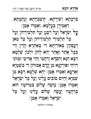‫רא‬‫א‬‫טא‬‫ז‬ ְִָָ‫ספרד‬ ‫ח‬‫נ‬ ‫נ‬‫ר‬ ‫י‬‫ק‬|175 ְְִַַַַָָָֻ
,‫ונחמתא‬ ‫חתא‬ ּ‫ב‬ ׁ‫ש‬ ּ‫ת‬ ,‫ירתא‬ ׁ‫וש‬ ‫רכתא‬ ּ‫ב‬
:‫אמן‬ ּ‫ו‬‫ואמר‬ .‫עלמא‬ ּ‫ב‬ ‫דאמירן‬
‫על‬‫ועל‬ ‫ן‬ֹ‫למידהו‬ ּ‫ת‬ ‫ועל‬ ‫נן‬ ּ‫רב‬ ‫ועל‬ ‫ראל‬ ׂ‫יש‬ 
‫מאן‬ ‫ל‬ ּ‫כ‬ ‫ועל‬ ‫ן‬ֹ‫תלמידיהו‬ ‫למידי‬ ּ‫ת‬ ‫ל‬ ּ‫כ‬
‫ודי‬ ‫הדין‬ ‫באתרא‬ ‫די‬ ‫ריתא‬ֹ‫או‬ ּ‫ב‬ ‫דעסקין‬
‫למא‬ ׁ‫ש‬ ‫ן‬ֹ‫לכו‬ּ‫ו‬ ‫ן‬ֹ‫להו‬ ‫יהא‬ ‫ואתר‬ ‫אתר‬ ‫בכל‬
‫ני‬ֹ‫מזו‬ּ‫ו‬ ‫אריכי‬ ‫וחיי‬ ‫ורחמי‬ ‫א‬ ּ‫וחסד‬ ‫חנא‬ ‫א‬ ּ‫רב‬
‫מיא‬ ׁ‫בש‬ ‫די‬ ‫ן‬ֹ‫הו‬ּ‫ו‬‫אב‬ ‫קדם‬ ‫מן‬ ‫רקנא‬ּ‫ו‬‫פ‬ּ‫ו‬ ‫רויחי‬
‫מן‬ ‫א‬ ּ‫רב‬ ‫למא‬ ׁ‫ש‬ ‫יהא‬ :‫אמן‬ ּ‫ו‬‫ואמר‬ ‫וארעא‬
‫ראל‬ ׂ‫יש‬ ‫ל‬ ּ‫כ‬ ‫ועל‬ ּ‫ו‬‫עלינ‬ ‫בים‬ֹ‫טו‬ ‫ים‬ּ‫י‬‫וח‬ ‫מיא‬ ׁ‫ש‬
‫א‬ּ‫ו‬‫ה‬ ‫מיו‬ֹ‫מרו‬ ּ‫ב‬ ‫ם‬ֹ‫לו‬ ׁ‫ש‬ ‫ה‬ ׂ‫ש‬ֹ‫עו‬ :‫אמן‬ ּ‫ו‬‫ואמר‬
‫ל‬ ּ‫כ‬ ‫ועל‬ ּ‫ו‬‫עלינ‬ ‫ם‬ֹ‫לו‬ ׁ‫ש‬ ‫ה‬ ׂ‫יעש‬ ‫רחמיו‬ ּ‫ב‬
:‫אמן‬ ּ‫ו‬‫ואמר‬ ‫ראל‬ ׂ‫יש‬

 