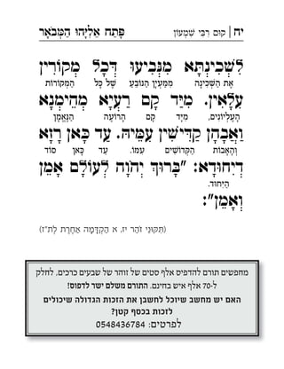 ‫יח‬|‫מע‬ ‫י‬‫ר‬ ‫ק‬‫באר‬‫ה‬ ‫ה‬‫אל‬ ‫תח‬ ְְִִִִֵַַָָָֹ
‫ל‬‫כ‬ ּ‫ד‬ ּ‫ו‬‫ביע‬ּ‫מנ‬ ‫א‬ ּ‫כינת‬ ׁ‫ש‬‫ל‬‫רין‬ ֹ‫מקו‬ 
‫ע‬‫ל‬‫רעיא‬ ‫קם‬ ‫ד‬ּ‫י‬‫מ‬ .‫אין‬‫מהימנא‬ 
ּ‫יה‬ ּ‫עמ‬ ‫ין‬ ׁ‫יש‬ ּ‫קד‬ ‫ואבהן‬‫רזא‬ ‫אן‬ ּ‫כ‬ ‫עד‬ . 
‫יהוה‬ ּ‫ו‬‫ר‬ ּ‫"ב‬ :‫דא‬ּ‫ו‬‫דיח‬‫ל‬ֹ‫עו‬‫ל‬‫אמן‬ ‫ם‬ 
:"‫ואמן‬
(‫"ז‬‫לת‬ ‫אחרת‬ ‫מה‬â‫הק‬ ‫א‬ ,‫יז‬ ‫זהר‬ ‫ני‬äñô)ְְִֵֶֶַַַָָֹ
‫כינה‬‫ה‬ ‫את‬ֶ◌ַ◌ְ◌ִ◌ָ◌‫בע‬ֹ‫ו‬ּ‫נ‬‫ה‬ ‫עין‬ ּ‫מ‬‫מ‬ִ◌ַ◌ְ◌ָ◌ַ◌ֵ◌ַ◌‫ל‬ ּ‫כ‬ ‫ל‬ ׁ‫ש‬ֶ◌ָ◌‫ת‬ֹ‫ו‬‫ר‬ֹ‫קו‬ ּ‫המ‬ַ◌ְ◌
,‫נים‬ֹ‫העליו‬ָ◌ֶ◌ְ◌ִ◌‫ד‬ּ‫י‬‫מ‬ִ◌ָ◌‫קם‬ָ◌‫עה‬ֹ‫ו‬‫הר‬ָ◌ֶ◌‫אמן‬ּ‫נ‬‫ה‬ַ◌ֶ◌ֱ◌ָ◌
‫ת‬ֹ‫ו‬‫ְוהאב‬◌ָ◌ָ◌‫ים‬ ׁ‫ש‬ֹ‫דו‬ ּ‫ק‬‫ה‬ַ◌ְ◌ִ◌.ֹ‫ו‬ ּ‫עמ‬ִ◌‫עד‬ַ◌‫אן‬ ּ‫ָכ‬◌‫ד‬ֹ‫ו‬‫ס‬
.‫ד‬ּ‫ו‬‫ח‬ּ‫י‬‫ה‬ַ◌ִ◌
‫ה‬ ֶ‫ז‬ ְ‫ו‬ ,ּ‫רו‬ ְ‫מ‬ ָ‫א‬ ‫ֹא‬‫ל‬ ְ‫ו‬ ּ‫לו‬ ְּ‫צ‬ ַ‫ע‬ ְ‫ת‬ ִ‫נ‬ ְ‫ו‬ ׁ‫ש‬ ֹ‫דו‬ ָּ‫ק‬ ַ‫ה‬
‫ן‬ ָ‫י‬ ְ‫נ‬ ִ‫ע‬ ָ‫ה‬ ‫ל‬ ַ‫ע‬ ‫י‬ ִּ‫ת‬ ְ‫ב‬ ַ‫ת‬ ָ‫כ‬ ְ‫ו‬ , ֹ‫ו‬ ּ‫ת‬ ִ‫מ‬ ֲ‫א‬ ַ‫ל‬ ‫ת‬ ֶ‫מ‬ ֱ‫א‬ ָ‫ה‬
‫וכן‬ ."‫ה‬ ָ‫ח‬ ָ‫כ‬ ֹ‫ו‬ ּ‫ת‬ ַ‫ה‬ ‫ת‬ ַ‫ו‬ ְ‫צ‬ ִ‫"מ‬ ‫ם‬ ֵ‫ל‬ ָׁ‫ש‬ ‫ר‬ ֶ‫פ‬ ֵ‫ס‬ ‫ה‬ ֶּ‫ז‬ ַ‫ה‬
‫מענכין‬ ‫מנחם‬ ‫רבי‬ ‫הגאון‬ ‫הגוב"י‬ ‫כתב‬
‫ן‬ ַ‫מ‬ ְ‫ז‬ ִּ‫ב‬ ‫ים‬ ִ‫ג‬ּ‫רו‬ ֲ‫ה‬ ַ‫ה‬ ְ‫ו‬ ‫ים‬ ִּ‫י‬ ִ‫נ‬ ֲ‫ע‬ ָ‫ה‬ ,‫זצ"ל‬ ‫הלפרין‬
‫ה‬ ָ‫ל‬ ְ‫ע‬ ַ‫מ‬ ‫ל‬ ֶׁ‫ש‬ ‫ין‬ ִּ‫ד‬ ‫ת‬ ִ‫י‬ ַ‫ב‬ ְּ‫ב‬ ‫ים‬ ִ‫ע‬ ְ‫ב‬ ֹ‫ו‬ ּ‫ת‬ ‫ת‬ּ‫לו‬ ָּ‫ג‬ ַ‫ה‬
ּ‫דו‬ ְ‫מ‬ ָ‫ל‬ ‫ֹא‬ ּ‫ל‬ ֶׁ‫ש‬ ‫ים‬ ִ‫מ‬ ָ‫כ‬ ֲ‫ח‬ ‫י‬ ֵ‫יד‬ ִ‫מ‬ ְ‫ל‬ ַּ‫ת‬ ַ‫ה‬ ‫ת‬ ֶ‫א‬
‫ה‬ ֶ‫ז‬ ְ‫ו‬ , ְ‫ך‬ ָּ‫כ‬ ‫ל‬ ַ‫ע‬ ‫ם‬ ָ‫ת‬ ֹ‫או‬ ‫ים‬ ִׁ‫יש‬ ִ‫נ‬ ֲ‫ע‬ ַ‫מ‬ּ‫ו‬ ,‫ה‬ ָ‫ל‬ ָּ‫ב‬ ַ‫ק‬
‫י‬ ִ‫מ‬ ,‫ים‬ ִּ‫י‬ ַ‫ח‬ ַ‫ה‬ ‫ץ‬ ֵ‫ע‬ ‫ל‬ ַ‫ע‬ ‫הגוב"י‬ ‫ל‬ ַ‫ע‬ ָּ‫ב‬ ‫ן‬ ֹ‫ו‬ ׁ‫ש‬ ָ‫ל‬
‫ר‬ ַ‫ה‬ ֹ‫ו‬ּ‫ז‬ ַ‫ה‬ ‫ר‬ ֶ‫פ‬ ֵ‫ס‬ ‫ת‬ ַ‫מ‬ ְ‫כ‬ ָ‫ח‬ ְ‫ו‬ ‫ר‬ ָּ‫ת‬ ְ‫ס‬ ִ‫נ‬ ‫ד‬ ֵ‫מ‬ ֹ‫לו‬ ֹ‫ינו‬ ֵ‫א‬ ֶׁ‫ש‬
‫ה‬ ֶׂ‫ש‬ ָ‫ע‬ ֵ‫י‬ ֹ‫רו‬ ָׂ‫ש‬ ְ‫ב‬ּ‫ו‬ ‫יו‬ ָ‫ת‬ ֹ‫רו‬ ֲ‫ע‬ ַׂ‫ש‬ ‫ה‬ ָ‫נ‬ ְ‫ר‬ ַ‫מ‬ ָ‫ס‬ ִּ‫ת‬
‫י‬ ִּ‫כ‬ ֹ‫ו‬ ּ‫ב‬ ִ‫ל‬ ‫ל‬ ַ‫ע‬ ֹ‫תו‬ ֹ‫לו‬ ָ‫ע‬ ֵ‫ה‬ ְּ‫ב‬ ‫ין‬ ִ‫ד‬ּ‫ו‬ ּ‫ד‬ ִ‫ח‬ ‫ין‬ ִ‫ד‬ּ‫ו‬ ּ‫ד‬ ִ‫ח‬
‫ת‬ ֹ‫מו‬ ָ‫ח‬ ְ‫ל‬ ִּ‫מ‬ ַ‫ה‬ ְ‫ו‬ ‫ת‬ ֹ‫רו‬ ֵ‫ז‬ ְּ‫ג‬ ַ‫ה‬ ,‫ל‬ ֵ‫א‬ ָ‫ר‬ ְׂ‫ש‬ ִ‫י‬ ְּ‫ד‬ ‫א‬ ָ‫ת‬ּ‫יו‬ ְ‫נ‬ ַ‫ע‬
ֹ‫מו‬ ְ‫צ‬ ַ‫ע‬ ְּ‫ב‬ ‫א‬ּ‫הו‬ ‫ת‬ ֹ‫גו‬ּ‫רו‬ ַ‫ה‬ ַ‫ה‬ ְ‫ו‬ ‫המשסות‬
‫י‬ ִ‫נ‬ ָ‫ע‬ ֶ‫ה‬ ‫ה‬ ָ‫ל‬ ְ‫ע‬ ַ‫מ‬ ‫ל‬ ֶׁ‫ש‬ ‫א‬ ָ‫י‬ ְ‫ל‬ ַ‫מ‬ ָּ‫פ‬ ַ‫ב‬ּ‫ו‬ ,‫ה‬ ֶ‫ז‬ ָ‫ל‬ ‫ם‬ ֵ‫ר‬ ֹ‫ו‬ּ‫ג‬ ַ‫ה‬
‫ג‬ּ‫רו‬ ָ‫ה‬ ֶ‫ה‬ ְ‫ו‬ , ֹ‫תו‬ּ‫לו‬ ְ‫פ‬ ִׁ‫ש‬ ְ‫ו‬ ֹ‫תו‬ּ‫ו‬ ּ‫ל‬ ַּ‫ד‬ ‫ל‬ ַ‫ע‬ ּ‫בו‬ ְּ‫י‬ ַ‫ח‬ ְ‫י‬
‫אים‬ ִ‫ֹט‬‫ח‬ ‫א‬ ָ‫ר‬ ְ‫ק‬ ִ‫נ‬ ‫ה‬ ֶ‫ז‬ ‫ל‬ ָ‫כ‬ ְ‫ו‬ , ֹ‫תו‬ ָ‫יג‬ ִ‫ר‬ ֲ‫ה‬ ‫ל‬ ַ‫ע‬
‫ים‬ ִ‫ר‬ּ‫ו‬ ּ‫פ‬ ִּ‫כ‬ ַ‫ה‬ ‫ם‬ ֹ‫ו‬ּ‫י‬ ֶׁ‫ש‬ ‫ל‬ ַ‫ע‬ , ֹ‫רו‬ ֵ‫ב‬ ֲ‫ח‬ ַ‫ל‬ ‫ם‬ ָ‫ד‬ ָ‫א‬ ‫ין‬ ֵּ‫ב‬
‫ין‬ ִּ‫ד‬ ַ‫ה‬ ‫ם‬ ֹ‫ו‬ּ‫י‬ ִ‫מ‬ ּ‫נו‬ ָ‫ל‬ ‫י‬ ֹ‫או‬ ,‫ם‬ ֶ‫יה‬ ֵ‫ל‬ ֲ‫ע‬ ‫ר‬ ֵּ‫פ‬ ַ‫כ‬ ְ‫מ‬ ‫ין‬ ֵ‫א‬
‫ל‬ ָּ‫כ‬ ‫ת‬ ֶ‫א‬ ּ‫ו‬‫ע‬ ְּ‫ב‬ ְ‫ת‬ ִ‫י‬ ‫ם‬ֹ‫ו‬ּ‫י‬ ַ‫ה‬ ‫ן‬ ֵּ‫כ‬ ֹ‫מו‬ ְ‫ּכ‬‫ו‬( .‫עכ"ל‬ ,‫ה‬ ָ‫ח‬ ֵ‫כ‬ ֹ‫ו‬ ּ‫ת‬ ַ‫ה‬ ְ‫ו‬
‫ּם‬‫ו‬‫ל‬ ְּ‫כ‬ ּ‫ו‬ ׂ‫ש‬ ָ‫ע‬ ‫ֹא‬ ּ‫ל‬ ֶׁ‫ש‬ ‫ל‬ ַ‫ע‬ ‫ת‬ֹ‫יבו‬ ִׁ‫ש‬ ְ‫י‬ ‫י‬ ֵׁ‫אש‬ ָ‫ר‬ ְ‫ו‬ ‫ים‬ִ‫נ‬ ָּ‫ב‬ ַ‫ר‬ ָ‫ה‬ ְ‫ו‬ ‫י"ם‬ ִ‫ר‬ֹ‫מו‬ ְ‫ד‬ ַ‫א‬ ָ‫ה‬
‫ת‬ ָּ‫ב‬ ַׁ‫ש‬ ‫ת‬ ֶ‫כ‬ ֶּ‫ס‬ ַ‫מ‬ ְּ‫ב‬ ‫ּב‬‫ו‬‫ת‬ ָּ‫כ‬ ֶׁ‫ש‬ ֹ‫מו‬ ְּ‫כ‬ ,‫ּם‬‫ו‬‫ט‬ ָ‫א‬ ‫ת‬ ַ‫צ‬ ָ‫צ‬ ְּ‫פ‬ ִ‫מ‬ ‫ל‬ ֵ‫א‬ ָ‫ר‬ ְׂ‫ש‬ ִ‫י‬ ‫ת‬ ַ‫ל‬ ָּ‫צ‬ ַ‫ה‬ ְ‫ל‬
:‫וז"ל‬ ,)‫כ"ה‬ ‫ב‬ ָּ‫ת‬ ְ‫כ‬ ִ‫מ‬ ְּ‫(ב‬ ‫ים‬ ִּ‫י‬ ַ‫ח‬ ‫ץ‬ ֵ‫פ‬ ָ‫ח‬ ‫ן‬ ֵּ‫י‬ ַ‫ע‬ ְ‫ו‬ ,‫ים‬ ִ‫ט‬ ְ‫פ‬ֹ‫ו‬ ׁ‫ש‬ ‫ּט‬‫ו‬‫ק‬ ְ‫ל‬ ַ‫י‬ )‫(נ"ה‬
.)‫ה‬ ֶ‫ז‬ ‫ל‬ ַ‫ע‬ ‫ח"ו‬ ‫ע‬ ַ‫ב‬ ָ‫ת‬ ִ‫י‬ ְ‫ו‬ ‫ּא‬‫ו‬‫ה‬ ֹ‫ו‬ ׁ‫ש‬ ְ‫פ‬ַ‫נ‬ ְּ‫ב‬ ‫י‬ ִּ‫כ‬ ‫ת‬ ַ‫ע‬ ַ‫ד‬ ָ‫ל‬ ‫יו‬ ָ‫ל‬ ָ‫ע‬
‫ד‬ ַ‫מ‬ְ‫ל‬ִ‫נ‬ ‫ם‬ ִ‫א‬ ֶ‫ׁש‬ ‫ר‬ ֵ‫אֹומ‬ ‫י‬ ִ‫מ‬ :‫ה‬ָ‫ל‬ ֵ‫א‬ ְ‫ׁש‬ .‫יח‬
?‫ל‬ ֵ‫צ‬ָ‫ּנ‬ִ‫נ‬ ‫ר‬ ַ‫זֹוה‬
‫"י‬ ִּ‫ב‬ ְׁ‫ש‬ ַ‫ר‬ ָ‫ה‬ ְ‫ו‬ ּ‫נו‬ ֵּ‫ב‬ ַ‫ר‬ ‫ה‬ ֶׁ‫ש‬ֹ‫מ‬ :‫ה‬ ָ‫ב‬ּ‫ו‬ ׁ‫ש‬ ְּ‫ת‬
ֹ‫מו‬ ְּ‫כ‬ ‫א‬ּ‫הו‬ ׁ‫ש‬ ֹ‫דו‬ ָּ‫ק‬ ַ‫ה‬ ‫ר‬ ַ‫ֹה‬ּ‫ז‬ ַ‫ה‬ ‫י‬ ִּ‫כ‬ :‫ים‬ ִ‫ר‬ ְ‫מ‬ ֹ‫או‬
‫י‬ ֵ‫ל‬ ְ‫ב‬ ֶ‫ח‬ ֵ‫מ‬ ּ‫לו‬ ְ‫צ‬ ָּ‫נ‬ ִ‫י‬ ּ‫דו‬ ְ‫מ‬ ְ‫ל‬ ִּ‫י‬ ֶׁ‫ש‬ ּ‫ו‬ ּ‫ל‬ ֵ‫א‬ ֶׁ‫ש‬ ַ‫ֹח‬‫נ‬ ‫ת‬ ַ‫ב‬ ֵּ‫ת‬
:ּ‫נו‬ ָ‫ל‬ ‫ר‬ ֵ‫מ‬ ֹ‫או‬ ׁ‫ש‬ ֹ‫דו‬ ָּ‫ק‬ ַ‫ה‬ ‫"ל‬ ַ‫ח‬ ְ‫מ‬ ַ‫ר‬ ָ‫ה‬ ְ‫ו‬ , ַ‫יח‬ ִׁ‫ש‬ ָ‫מ‬
‫ל‬ ֵ‫א‬ ָ‫ר‬ ְׂ‫ש‬ ִ‫י‬ ‫ם‬ ַ‫ע‬ ‫ת‬ ַ‫ל‬ ָּ‫צ‬ ַ‫ה‬ ‫ד‬ ֹ‫סו‬ ‫י‬ּ‫לו‬ ָּ‫ת‬ ‫ה‬ ֶ‫ז‬ ָּ‫ב‬ ‫ק‬ ַ‫ר‬ ֶׁ‫ש‬
‫ת‬ ַּ‫ל‬ ֻ‫ג‬ ְ‫ס‬ּ‫ו‬ ַ‫ֹח‬‫כ‬ ְּ‫ב‬ , ֹ‫תו‬ ָ‫ל‬ּ‫או‬ ְ‫ג‬ּ‫ו‬ ‫ן‬ ֹ‫רו‬ ֲ‫ח‬ ַ‫א‬ ָ‫ה‬ ‫ר‬ ֹ‫ו‬ ּ‫ד‬ ַּ‫ב‬
ֹ‫נו‬ ֹ‫ו‬ ׁ‫ש‬ ְ‫ל‬ ‫ה‬ ֶ‫ז‬ ְ‫ו‬ , ׁ‫ש‬ ֹ‫דו‬ ָּ‫ק‬ ַ‫ה‬ ‫ר‬ ַ‫ֹה‬ּ‫ז‬ ַ‫ה‬ ‫ד‬ּ‫ו‬ ּ‫מ‬ ִ‫ל‬
‫אי‬ ַ‫ח‬ ֹ‫יו‬ ‫ר‬ ַּ‫ב‬ ‫ן‬ ֹ‫עו‬ ְ‫מ‬ ִׁ‫ש‬ ‫י‬ ִּ‫ב‬ ַ‫ר‬ ‫ת‬ ַ‫יח‬ ִ‫ר‬ ְּ‫ב‬ : ׁ‫ש‬ ֹ‫דו‬ ָּ‫ק‬ ַ‫ה‬
‫ה‬ ָ‫ב‬ ֵּ‫ת‬ ַ‫ל‬ ‫ח‬ ַ‫ר‬ ְ‫ב‬ ִ‫נ‬ ּ‫נו‬ ָּ‫ל‬ ֻ‫כ‬ ְ‫ו‬ ,‫ה‬ ָ‫ב‬ ֵּ‫ת‬ ַ‫ה‬ ‫ן‬ ַ‫י‬ ְ‫נ‬ ִ‫ע‬ ‫ה‬ ָ‫ת‬ ְׂ‫ש‬ ָ‫ע‬
.‫ל‬ ֵ‫צ‬ ָּ‫נ‬ ִ‫נ‬ ְ‫ו‬ ‫ֹאת‬ּ‫ז‬ ַ‫ה‬
ּ‫או‬ ֹ‫ו‬ ּ‫ב‬ ,‫ים‬ ִ‫ר‬ ָ‫ק‬ ְ‫י‬ ‫ים‬ ִ‫ח‬ ַ‫א‬ ‫י‬ ַ‫ת‬ ֹ‫ו‬ ּ‫ב‬ ַ‫ר‬ ְ‫ו‬ ‫י‬ ַ‫ר‬ ֹ‫מו‬
‫ל‬ ָ‫ע‬ ְ‫פ‬ ִ‫נ‬ ְ‫ו‬ 70,000 ‫ת‬ ַ‫ר‬ּ‫בו‬ ֲ‫ח‬ ַּ‫ב‬ ּ‫נו‬ ָּ‫ל‬ ֻּ‫כ‬ ‫ד‬ ֵ‫ח‬ ַ‫א‬ ְ‫ת‬ ִ‫נ‬ ְ‫ו‬
ׁ‫ש‬ ֹ‫דו‬ ָּ‫ק‬ ַ‫ה‬ ‫ר‬ ַ‫ה‬ ֹ‫זו‬ ‫ד‬ ַ‫מ‬ ְ‫ל‬ ִ‫י‬ ‫י‬ ִ‫ד‬ּ‫יהו‬ ִ‫ו‬ ‫י‬ ִ‫ד‬ּ‫הו‬ ְ‫י‬ ‫ל‬ ָּ‫כ‬ ֶׁ‫ש‬
ׁ‫ש‬ ָ‫ר‬ ְ‫ד‬ ִּ‫מ‬ ַ‫ה‬ ‫ית‬ ֵּ‫ב‬ ‫ל‬ ָ‫כ‬ ְּ‫ב‬ ‫ן‬ ֵּ‫ג‬ ְ‫ר‬ ַ‫א‬ ְ‫ל‬ּ‫ו‬ ‫ם‬ ֹ‫יו‬ ‫ל‬ ָ‫כ‬ ְּ‫ב‬
‫ד‬ ָ‫ח‬ ֶ‫א‬ ‫ל‬ ָ‫כ‬ ְ‫ו‬ , ׁ‫ש‬ ֹ‫דו‬ ָּ‫ק‬ ַ‫ה‬ ‫ר‬ ַ‫ה‬ ֹ‫זו‬ ּ‫דו‬ ְ‫מ‬ ְ‫ל‬ ִּ‫י‬ ֶׁ‫ש‬ ‫ל‬ ֵ‫ל‬ ֹ‫כו‬ ְ‫ו‬
‫ת‬ּ‫רו‬ ְ‫ר‬ ֹ‫עו‬ ְ‫ת‬ ִ‫ה‬ ‫י‬ ֵ‫ר‬ ְ‫פ‬ ִ‫ס‬ ‫ם‬ ֹ‫קו‬ ָ‫מ‬ ‫ל‬ ָ‫כ‬ ְ‫ל‬ ‫ק‬ ֵּ‫ל‬ ַ‫ח‬ ְ‫י‬
‫י‬ ֵ‫ר‬ ֲ‫ע‬ ַׁ‫ש‬ ‫ה‬ ָּ‫ת‬ ַ‫ע‬ ְ‫ו‬ , ׁ‫ש‬ ֹ‫דו‬ ָּ‫ק‬ ַ‫ה‬ ‫ר‬ ַ‫ה‬ ֹ‫ו‬ּ‫ז‬ ַ‫ה‬ ‫ד‬ּ‫ו‬ ּ‫מ‬ ִ‫ל‬ ְ‫ל‬
‫ה‬ ָ‫ח‬ ְ‫מ‬ ִׂ‫ש‬ ְּ‫ב‬ ‫ים‬ ִ‫מ‬ ְּ‫י‬ ַ‫ק‬ ְ‫מ‬ ‫ם‬ ָּ‫ל‬ ֻ‫כ‬ ְ‫ו‬ ,ּ‫לו‬ ֲ‫ע‬ ְ‫נ‬ ִ‫נ‬ ‫ים‬ ִ‫צ‬ּ‫רו‬ ֵּ‫ת‬
‫ר‬ ָׁ‫ש‬ ְ‫פ‬ ֶ‫א‬ – ְ‫ך‬ ַ‫ר‬ ָּ‫ב‬ ְ‫ת‬ ִ‫י‬ ‫ם‬ ֵּׁ‫ש‬ ַ‫ה‬ ‫ן‬ ֹ‫צו‬ ְ‫ר‬ ‫ת‬ ֶ‫א‬
‫י‬ ֵ‫ר‬ ְ‫פ‬ ִ‫ס‬ ‫ן‬ ֵ‫ה‬ – ‫ים‬ ִ‫ר‬ ָ‫פ‬ ְּ‫ס‬ ַ‫ה‬ ‫ת‬ ֶ‫א‬ ‫ם‬ ָּ‫נ‬ ִ‫ח‬ ְּ‫ב‬ ‫ל‬ ֵּ‫ב‬ ַ‫ק‬ ְ‫ל‬
‫ן‬ּ‫גו‬ ְ‫ר‬ ִ‫א‬ ְּ‫ב‬ ,‫ר‬ ַ‫ה‬ ֹ‫זו‬ ‫י‬ ֵ‫נ‬ּ‫ו‬ ּ‫ק‬ ִּ‫ת‬ ‫ן‬ ֵ‫ה‬ ְ‫ו‬ ‫ת‬ּ‫רו‬ ְ‫ר‬ ֹ‫עו‬ ְ‫ת‬ ִ‫ה‬
, ׁ‫ש‬ ֶ‫מ‬ ֶׁ‫ש‬ ‫ית‬ ֵ‫ב‬ ְּ‫ב‬ ‫י‬ ִ‫מ‬ ָ‫ל‬ ֹ‫עו‬ ָ‫ה‬ ‫ר‬ ַ‫ה‬ ֹ‫ו‬ּ‫ז‬ ַ‫ה‬ ‫ל‬ ָ‫ע‬ ְ‫פ‬ ִ‫מ‬
.0548-436784
‫לחלק‬ ,‫כרכים‬ ‫שבעים‬ ‫של‬ ‫זוהר‬ ‫של‬ ‫סטים‬ ‫אלף‬ ‫להדפיס‬ ‫תורם‬ ‫מחפשים‬
!‫לדפוס‬ ‫ישר‬ ‫משלם‬ ‫התורם‬ .‫בחינם‬ ‫איש‬ ‫אלף‬ 70-‫ל‬
‫שיכולים‬ ‫הגדולה‬ ‫הזכות‬ ‫את‬ ‫לחשבן‬ ‫שיוכל‬ ‫מחשב‬ ‫יש‬ ‫האם‬
?‫קטן‬ ‫בכסף‬ ‫לזכות‬
0548436784 :‫לפרטים‬
 