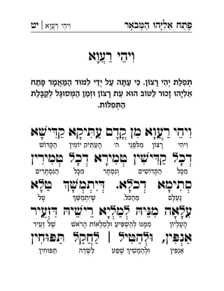 ‫באר‬‫ה‬ ‫ה‬‫אל‬ ‫תח‬‫רעוא‬ ‫ויהי‬|‫יט‬ ְֲִִֵֵַַַָָָָֹ
‫רעוא‬ ‫ויהי‬ֲִֵַָ
‫ת‬ê‫פ‬ô‫תח‬ï ‫אמר‬ë‫ה‬ ‫ד‬äë‫ל‬ ‫ידי‬ ‫על‬ ‫ה‬ô‫ע‬ ‫י‬é .‫ן‬õ‫רצ‬ ‫יהי‬ ְְְֲִִִִֵַַַַַַָָָָ
‫לת‬à‫לק‬ ‫ל‬áä‫ס‬ë‫ה‬ ‫זמן‬ä ‫ן‬õ‫רצ‬ ‫עת‬ ‫א‬ä‫ה‬ ‫ב‬õæ‫ל‬ ‫ר‬ä‫זכ‬ ä‫אליה‬ְְְִֵֵַַַַַָָָָָ
.‫ת‬õê‫פ‬ô‫ה‬ְִַ
‫ויהי‬‫א‬ ׁ‫יש‬ ּ‫קד‬ ‫יקא‬ ּ‫עת‬ ‫קדם‬ ‫מן‬ ‫רעוא‬ 
‫דכ‬‫ל‬‫ין‬ ׁ‫יש‬ ּ‫ד‬‫ק‬‫דכ‬ ‫טמירא‬‫ל‬‫טמירין‬ 
‫דכ‬ ‫סתימא‬‫ל‬‫ט‬  ׁ‫יתמש‬ ּ‫ד‬ .‫א‬‫ל‬‫א‬ 
‫ע‬‫ל‬ּ‫יה‬ּ‫נ‬‫מ‬ ‫אה‬‫ל‬‫מ‬‫ל‬‫זעיר‬ ּ‫ד‬ ּ‫יה‬ ׁ‫ריש‬ ‫יא‬ 
ּ‫ו‬ ,‫ין‬ ּ‫אנפ‬‫ל‬‫י‬ ּ‫הט‬‫ל‬|‫ל‬‫חק‬‫ל‬‫חין‬ּ‫ו‬ ּ‫פ‬ ּ‫ת‬ 
‫ִויהי‬◌ִ◌‫ן‬ֹ‫ָרצו‬◌‫פני‬ ּ‫מל‬ִ◌ִ◌ְ◌ֵ◌'‫ה‬‫מין‬ֹ‫יו‬ ‫יק‬ ּ‫העת‬ָ◌ַ◌ִ◌ִ◌ׁ‫ש‬ֹ‫ו‬‫ד‬ ּ‫ק‬‫ה‬ַ◌ָ◌
‫ל‬ ּ‫כ‬‫מ‬ִ◌ָ◌‫ים‬ ׁ‫ש‬ֹ‫דו‬ ּ‫ק‬‫ה‬ַ◌ְ◌ִ◌‫ר‬ ּ‫ת‬‫ְונס‬◌ִ◌ְ◌ָ◌‫ל‬ ּ‫כ‬‫מ‬ִ◌ָ◌‫רים‬ ּ‫סת‬ּ‫נ‬‫ה‬ַ◌ִ◌ְ◌ָ◌ִ◌
‫ֶנעלם‬◌ְ◌ָ◌.‫ל‬ ּ‫כ‬‫מה‬ֵ◌ַ◌ֹ‫יתמ‬ ׁ‫ש‬ֶ◌ִ◌ְ◌ַ◌ֵ◌‫טל‬ָ◌
‫ן‬ֹ‫העליו‬ָ◌ֶ◌ְ◌ׁ‫הראש‬ ‫ת‬ֹ‫ו‬‫למלא‬ּ‫ו‬ ‫יע‬ ּ‫פ‬ ׁ‫ש‬‫לה‬ ּ‫ו‬ּ‫נ‬ ּ‫ממ‬ִ◌ֶ◌ְ◌ַ◌ְ◌ִ◌ַ◌ְ◌ַ◌ְ◌ָ◌ֹ‫זעיר‬ ‫ל‬ ׁ‫ש‬ֶ◌ְ◌ֵ◌
‫ין‬ ּ‫אנפ‬ַ◌ְ◌ִ◌‫פע‬ ׁ‫ש‬ ‫י‬ ׁ‫ש‬‫להמ‬ּ‫ו‬ְ◌ַ◌ְ◌ִ◌ֶ◌ַ◌‫דה‬ ׂ‫ש‬‫ל‬ִ◌ְ◌ֵ◌‫חין‬ּ‫ו‬ ּ‫פ‬ ּ‫ת‬ַ◌ִ◌
 