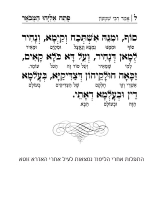 ‫ל‬|‫מע‬ ‫י‬‫ר‬ ‫אמר‬‫באר‬‫ה‬ ‫ה‬‫אל‬ ‫תח‬ ְְִִִִֵַַַָָָָֹ
‫ף‬ ֹ‫סו‬‫ונהיר‬ ,‫וקימא‬ ‫כח‬ ּ‫ת‬ ׁ‫אש‬ ּ‫ה‬ּ‫ומנ‬ ,
‫ל‬‫וע‬ ,‫נהיר‬ ּ‫ד‬ ‫מאן‬‫ל‬ּ‫כ‬ ‫א‬ ּ‫ד‬‫ל‬‫קאים‬ ‫א‬, 
ּ‫ו‬‫ח‬ ‫אה‬ ּ‫זכ‬‫ל‬‫א‬ּ‫י‬‫יק‬ ּ‫ד‬‫צ‬ ּ‫ד‬ ‫ן‬ ֹ‫ו‬‫קיה‬‫ע‬ ּ‫ב‬ ,‫ל‬‫מא‬ 
‫בע‬ּ‫ו‬ ‫דין‬‫ל‬‫דאתי‬ ‫מא‬. 
‫ף‬ֹ‫ו‬‫ס‬ּ‫ו‬ּ‫נ‬ ּ‫ממ‬ּ‫ו‬ִ◌ֶ◌‫ונאצל‬ ‫ִנמצא‬◌ְ◌ָ◌ְ◌ֶ◌ֱ◌ָ◌‫ם‬ּ‫י‬‫מק‬ּ‫ו‬ְ◌ַ◌ֵ◌‫מאיר‬ּ‫ו‬ֵ◌ִ◌
‫למי‬ְ◌ִ◌‫איר‬ ּ‫מ‬ ׁ‫ש‬ֶ◌ֵ◌ִ◌‫זה‬ ‫ד‬ֹ‫ו‬‫ס‬ ‫ְועל‬◌ַ◌ֶ◌‫ל‬ ּ‫כ‬‫ה‬ַ◌ֹ,‫מד‬ֹ‫עו‬ֵ◌
‫וז‬ ‫רי‬ ׁ‫ש‬‫א‬ַ◌ְ◌ֵ◌ְ◌ַ◌‫חלקם‬ֶ◌ְ◌ָ◌‫יקים‬ ּ‫ד‬ּ‫צ‬‫ה‬ ‫ל‬ ׁ‫ש‬ֶ◌ַ◌ַ◌ִ◌ִ◌‫לם‬ֹ‫ו‬‫ע‬ ּ‫ָב‬◌ָ◌
‫ה‬ּ‫ז‬‫ה‬ַ◌ֶ◌‫לם‬ֹ‫ו‬‫בע‬ּ‫ו‬ָ◌ָ◌.‫א‬ ּ‫ב‬‫ה‬ַ◌ָ◌
‫זוטא‬ ‫האדרא‬ ‫אחרי‬ ‫לעיל‬ ‫נמצאות‬ ‫הלימוד‬ ‫אחרי‬ ‫התפלות‬
 