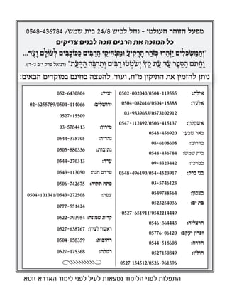 0548-436784 /‫שמש‬ ‫בית‬ 24/8 ‫לכיש‬ ‫נחל‬ – ‫העולמי‬ ‫הזוהר‬ ‫מפעל‬
‫צדיקים‬ ‫לבנים‬ ‫זוכה‬ ‫הרבים‬ ‫את‬ ‫המזכה‬ ‫כל‬
...‫ד‬ ֶ‫ע‬ ָ‫ו‬ ‫ם‬ ָ‫עוֹל‬ ְ‫ל‬ ‫ים‬ ִ‫ב‬ ָ‫כּוֹכ‬ ַ‫כּ‬ ‫ים‬ ִ‫בּ‬ ַ‫ר‬ ָ‫ה‬ ‫י‬ ֵ‫יק‬ ִ‫דּ‬ ְ‫צ‬ ַ‫וּמ‬ ַ‫יע‬ ִ‫ק‬ ָ‫ר‬ ָ‫ה‬ ‫ר‬ ַ‫ֹה‬‫ז‬ ְ‫כּ‬ ‫רוּ‬ ִ‫ה‬ְ‫ז‬ַ‫י‬ ‫ים‬ ִ‫ל‬ ִ‫כּ‬ ְ‫שׂ‬ ַ‫מּ‬ ַ‫ה‬ ְ‫"ו‬
.('‫ג'-ד‬ ‫י"ב‬ ‫פרק‬ ‫)דניאל‬ "‫ת‬ ַ‫ע‬ ָ‫דּ‬ ַ‫ה‬ ‫ה‬ ֶ‫בּ‬ ְ‫ר‬ ִ‫ת‬ ְ‫ו‬ ‫ים‬ ִ‫בּ‬ ַ‫ר‬ ‫טוּ‬ ְ‫ֹט‬‫שׁ‬ְ‫י‬ ‫ץ‬ ֵ‫ק‬ ‫ת‬ ֵ‫ע‬ ‫ד‬ ַ‫ע‬ ‫ר‬ ֶ‫פ‬ ֵ‫סּ‬ ַ‫ה‬ ‫ֹם‬‫ת‬ ֲ‫ח‬ ַ‫ו‬
:‫הבאים‬ ‫במוקדים‬ ‫בחינם‬ ‫להפצה‬ ,‫ועוד‬ ,‫מ"ח‬ ‫התיקון‬ ‫את‬ ‫להזמין‬ ‫ניתן‬
0502-002040/0504-119585 :‫אילת‬
0504-082616/0504-18388 :‫אלעד‬
03-9339653/0573102912
0547-112492/0506-415137 :‫אשקלון‬
0548-456920 :‫שבע‬ ‫באר‬
08-6108608 :‫בדרום‬
0548-436784 :‫שמש‬ ‫בית‬
09-8323442 :‫במרכז‬
0548-496190/054-4523917 :‫ברק‬ ‫בני‬
03-5746123
0549788564 :‫בצפון‬
0523254036 :‫ים‬ ‫בת‬
0527-651911/0542214449
0546-364443 :‫הרצליה‬
05776-06120 :‫יעקב‬ ‫זכרון‬
0544-518608 :‫חדרה‬
0527150849 :‫חולון‬
0527 134512/0526-961396
052-6430804 :‫יציץ‬
02-6255789/0504-114066 :‫ירושלים‬
0527-15509
03-5784413 :‫מירון‬
0544-375705 :‫נהריה‬
0505-880336 :‫נתיבות‬
0544-270313 :‫ערד‬
0543-113050 :‫חנה‬ ‫פרדס‬
0506-742675 :‫תקוה‬ ‫פתח‬
0504-101341/0543-272508 :‫צפת‬
0777-551424
0522-793954 :‫שמונה‬ ‫קרית‬
0527-638767 :‫לציון‬ ‫ראשון‬
0504-058359 :‫רחובות‬
0527-175368 :‫רמלה‬
:‫הבאים‬ ‫במוקדים‬ ‫בחינם‬ ‫להפצה‬ ,‫ועוד‬ ,‫מ"ח‬ ‫התיקון‬ ‫את‬ ‫להזמין‬ ‫ניתן‬:‫הבאים‬ ‫במוקדים‬ ‫בחינם‬ ‫להפצה‬ ,‫ועוד‬ ,‫מ"ח‬ ‫התיקון‬ ‫את‬ ‫להזמין‬ ‫ניתן‬
‫זוטא‬ ‫האדרא‬ ‫לימוד‬ ‫לפני‬ ‫לעיל‬ ‫נמצאות‬ ‫הלימוד‬ ‫לפני‬ ‫התפלות‬
 