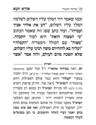 ‫ט‬‫ז‬ ‫רא‬‫א‬‫א‬ ְִָָ 22|‫השעﬧ‬ ‫פﬨח‬
‫לשלמה‬ ‫השלום‬ ‫עליו‬ ‫המלך‬ ‫דוד‬ ‫שאמר‬ ‫וכמו‬
" ,‫השלום‬ ‫עליו‬ ‫המלך‬‫אביך‬ ‫אלהי‬ ‫את‬ ‫דע‬
‫ועבדהו‬‫הכתוב‬ ‫שאמר‬ ‫וזה‬ :‫שם‬ ‫כתב‬ ‫ועוד‬ ."
"‫הזאת‬ ‫המצוה‬ ‫כי‬‫למוד‬ ‫היא‬ "‫הקבלה‬.
"‫מצוה‬" ‫גימטריה‬ ‫הכולל‬ ‫עם‬ "‫הקבלה‬‫יא‬
,‫השלום‬ ‫עליו‬ ‫רבינו‬ ‫משה‬ ‫להזהירם‬ ‫בא‬ ‫"ועליה‬
‫"אשר‬ ‫אמר‬ ‫ולזה‬ ,‫לעולם‬ ‫מהם‬ ‫תשכח‬ ‫שלא‬
‫הארות‬
.‫יא‬‫ראה‬‫מהאר"י‬ ‫בסידור‬‫יעקב‬ ‫קול‬ ‫"ל‬‫ז‬‫)מהמקובל‬
(‫צ"א‬ ‫ד‬  ‫"ה‬‫זצללה‬ ‫קאפיל‬ ‫יעקב‬ ‫"ר‬‫מוהר‬ ‫"י‬‫האלק‬‫ילמוד‬ :‫וז"ל‬ ,
‫בספרי‬"‫"קבלה‬‫והוא‬ ‫האצילות‬ ‫עול‬ ‫כנגד‬ ‫והוא‬
‫בגימטריה‬"‫"יופיא"ל‬‫ויקרא‬ ‫פרשת‬ ‫זוה"ק‬ ,‫עוד‬ ‫]ראה‬
(‫ע"ב‬ '‫ב‬ ‫)ד‬‫מנייהו‬ ‫לגו‬ :‫"ל‬‫יופיא‬‫משריי‬ ‫רב‬ ‫ממנא‬ ‫רב‬
‫כל‬ ‫מתתקנ‬ ‫הוו‬ ‫ועמיה‬ ‫דמיכאל‬ ‫שולטנותא‬ ‫תחות‬
‫המלא‬ ‫וע‬ :‫תרגו‬  ‫ידיה‬ ‫דתחות‬ ‫משריי‬ ‫אינו‬
‫יופיא"ל‬‫תחת‬ ‫שה‬ ‫המחנות‬ ‫אות‬ ‫כל‬ ‫ונסדרו‬ ‫נתקנו‬
,‫דאצילות‬ ‫"ת‬‫ת‬ ‫מ‬ ‫המקבל‬ ,[‫ידו‬‫מבי‬ ‫אינו‬ ‫א‬ ‫וא‬
‫מסוגלי‬ ‫ה‬ ‫כי‬ ,‫ותיקוני‬ ‫הזוהר‬ ‫דברי‬ ‫יאמר‬ ‫בה‬
.‫הנשמה‬ ‫לטהר‬
 