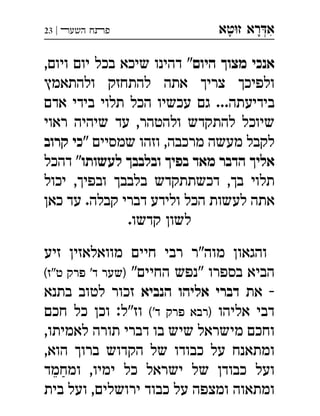 ‫ט‬‫ז‬ ‫רא‬‫א‬‫א‬ ְִָָ‫השעﬧ‬ ‫פﬨח‬|23
‫היום‬ ‫מצוך‬ ‫אנכי‬,‫ויום‬ ‫יום‬ ‫בכל‬ ‫שיכא‬ ‫דהינו‬ "
‫ולהתאמץ‬ ‫להתחזק‬ ‫אתה‬ ‫צריך‬ ‫ולפיכך‬
‫אדם‬ ‫בידי‬ ‫תלוי‬ ‫הכל‬ ‫עכשיו‬ ‫גם‬ ...‫בידיעתה‬
‫ראוי‬ ‫שיהיה‬ ‫עד‬ ,‫ולהטהר‬ ‫להתקדש‬ ‫שיוכל‬
" ‫שמסיים‬ ‫וזהו‬ ,‫מרכבה‬ ‫מעשה‬ ‫לקבל‬‫קרוב‬ ‫כי‬
‫לעשותו‬ ‫ובלבבך‬ ‫בפיך‬ ‫מאד‬ ‫הדבר‬ ‫אליך‬‫דהכל‬ "
‫יכול‬ ,‫ובפיך‬ ‫בלבבך‬ ‫דכשתתקדש‬ ,‫בך‬ ‫תלוי‬
‫כאן‬ ‫עד‬ .‫קבלה‬ ‫דברי‬ ‫ולידע‬ ‫הכל‬ ‫לעשות‬ ‫אתה‬
.‫קדשו‬ ‫לשון‬
‫זיע‬ ‫מוואלאזין‬ ‫חיים‬ ‫רבי‬ ‫מוה"ר‬ ‫והגאון‬
"‫החיים‬ ‫"נפש‬ ‫בספרו‬ ‫הביא‬(‫ט"ז‬ ‫פרק‬ '‫ד‬ ‫)שער‬
‫את‬ -‫הנביא‬ ‫אליהו‬ ‫דברי‬‫בתנא‬ ‫לטוב‬ ‫זכור‬
‫אליהו‬ ‫דבי‬('‫ד‬ ‫פרק‬ ‫)רבא‬‫חכם‬ ‫כל‬ ‫וכן‬ :‫וז"ל‬
,‫לאמיתו‬ ‫תורה‬ ‫דברי‬ ‫בו‬ ‫שיש‬ ‫מישראל‬ ‫וחכם‬
,‫הוא‬ ‫ברוך‬ ‫הקדוש‬ ‫של‬ ‫כבודו‬ ‫על‬ ‫ומתאנח‬
‫ומחמד‬ ,‫ימיו‬ ‫כל‬ ‫ישראל‬ ‫של‬ ‫כבודן‬ ‫ועל‬
‫בית‬ ‫ועל‬ ,‫ירושלים‬ ‫כבוד‬ ‫על‬ ‫ומצפה‬ ‫ומתאוה‬
 