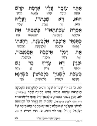 ‫מ"ח‬ ‫יקּון‬ ִ‫ּת‬ ‫ר‬ ַ‫זֹוה‬ ‫י‬ֵ‫יקּונ‬ ִ‫ּת‬‫כי‬
ׁ‫ש‬‫קד‬ ‫אדמת‬ ‫עליו‬ ‫מד‬ ֹ‫עו‬ ‫ה‬ ּ‫את‬
‫ת‬ ּ‫ב‬ ׁ‫ש‬ ‫דא‬ ,‫א‬ּ‫ו‬‫ה‬[‫]לח‬
ּ‫ועליה‬ , 
‫א‬ ּ‫כינת‬ ׁ‫ש‬ ‫אמרת‬[‫]לט‬
‫את‬ ‫י‬ ּ‫טת‬ ׁ‫ש‬ ּ‫פ‬ 
‫י‬ ּ‫רחצת‬ ,‫ה‬ּ‫נ‬ ׁ‫ש‬ ּ‫אלב‬ ‫איככה‬ ‫י‬ ּ‫נת‬ ּ‫ת‬ ּ‫כ‬
‫פם‬ּ‫אטנ‬ ‫איככה‬ ‫רגלי‬ ‫את‬[‫]מ‬
, 
ׁ‫נש‬ ‫ר‬ ּ‫ב‬ ‫צרי‬ ‫א‬ ּ‫ד‬ ‫בגין‬ּ‫ו‬
‫א‬ּ‫רג‬ ׁ‫ש‬ ּ‫ב‬ ‫ין‬ ׁ‫ש‬ּ‫ו‬‫לב‬ ּ‫ב‬ ‫יי‬ּ‫ו‬ּ‫נ‬ ׁ‫ש‬‫ל‬ ‫ת‬ ּ‫ב‬ ׁ‫ש‬ ּ‫ב‬
.‫לח‬‫כינה‬‫ה‬ ‫ראת‬ ׁ‫להש‬ ‫כים‬ ֹ‫זו‬ ‫ת‬ ּ‫ב‬ ׁ‫ש‬ ‫מירת‬ ׁ‫ש‬ ‫ידי‬ ‫על‬ ‫י‬ ּ‫כ‬
‫ת‬ ּ‫ב‬ ׁ‫ש‬ ‫חינת‬ ּ‫ב‬ ‫והיא‬ , ׁ‫דש‬ ֹ‫קו‬ ‫אדמת‬ ‫קראת‬ּ‫הנ‬(‫ים‬ ׁ‫)מפרש‬. 
.‫לט‬‫להאריז"ל‬ ‫קים‬ּ‫ו‬‫ס‬ ּ‫הפ‬ ‫ער‬ ׁ‫ש‬ ּ‫ב‬ ‫ועין‬‫ת‬ּ‫ו‬‫ר‬ ‫טים‬ּ‫ו‬‫הליק‬ ‫ספר‬ ּ‫)ב‬ 
(‫ראל‬ ׂ‫יש‬ ּ‫ב‬ ‫לפנים‬ ‫וזאת‬ ‫"ה‬‫ד‬‫טת‬ ׁ‫ש‬‫הפ‬ ‫על‬ ‫נאמר‬ ‫זה‬ ‫ק‬ּ‫ו‬‫ס‬ ּ‫פ‬ ׁ‫ש‬ , 
‫ל‬ ׁ‫ש‬ ‫תיהם‬ ֹ‫נו‬ ֹ‫ו‬‫ע‬ ‫מחמת‬ ‫כינה‬‫ה‬ ‫בלת‬ ֹ‫סו‬ ׁ‫ש‬ ‫ה‬ ּ‫לפ‬ ּ‫הק‬ ‫י‬ ׁ‫ש‬ּ‫ו‬‫לב‬
‫"ל‬‫רח‬ ‫ראל‬ ׂ‫יש‬(‫אי‬ ֹ‫רו‬ ‫לחי‬ ‫אר‬ ּ‫)ב‬..‫מ‬('‫ג‬ '‫ה‬ ‫ירים‬‫ה‬ ‫יר‬ ׁ‫)ש‬. 
‫ה‬ô‫א‬ַָ‫מד‬õ‫ע‬ֵ‫עליו‬ָָ‫אדמת‬ְַַŁ‫קד‬ֶֹ
,‫א‬ä‫ה‬‫זה‬ֶ,‫ת‬àŁַָ‫ְועליו‬ָָ
‫מרת‬õ‫א‬ֶֶ:‫כינה‬‫ה‬ְִַָ‫י‬ô‫ט‬Łï"ְִַָ‫את‬ֶ
‫י‬ô‫נ‬ôéְִָֻ‫איככה‬ֵָָ,‫ה‬ìŁà‫אל‬ְֶֶָָ‫י‬ô‫רחצ‬ְִַָ
‫את‬ֶ‫רגלי‬ְַַ‫איככה‬ֵָָ,"‫פם‬ì‫אט‬ְֲֵַ
‫ני‬ï‫מ‬äְִֵ‫זה‬ֶü‫צרי‬ִָ‫ן‬àֶ‫אדם‬ָָ
‫ת‬àŁàְַָ‫ת‬õìŁ‫ל‬ְַ,‫ים‬Łä‫ב‬êàְִִ‫ר‬ìàְֵ
 