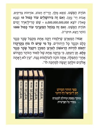 ‫מ"ח‬ ‫יקּון‬ ִ‫ּת‬ ‫ר‬ ַ‫זֹוה‬ ‫י‬ֵ‫יקּונ‬ ִ‫ּת‬ ‫כח‬
,‫ים‬ ִ‫יק‬ ִ‫ּד‬ ַ‫צ‬ ‫חֹות‬ ְ‫אֹור‬ ,‫ּטֹוב‬ ַ‫ה‬ ַ‫י"ח‬ ֵ‫ר‬ ָ‫ה‬ ,‫ְך‬ ֶ‫ל‬ ֶ‫מ‬ ‫א‬ ֵ‫סּ‬ ִ‫(ּכ‬ .‫ט‬ ַ‫ׁש‬ ְ‫ּפ‬ ַ‫ה‬ ‫ת‬ ַ‫ּתֹור‬
‫א‬ ָ‫ּב‬ ָ‫(ּב‬ 10 ‫פּול‬ ָ‫ּכ‬ ‫עֹוד‬ ‫ם‬ִ‫י‬ ַ‫ל‬ ָ‫ירּוׁש‬ ִ‫ּב‬ ‫ה‬ ֶ‫ז‬ ‫ם‬ ִ‫א‬ ְ‫ו‬ .)‫ן‬ ָ‫ת‬ָ‫נ‬ '‫ר‬ ְ‫ד‬ ‫בֹות‬ ָ‫א‬
‫ים‬ ִ‫מ‬ָ‫י‬ ‫ד‬ ְ‫אר‬ַ‫י‬ ְ‫יל‬ ִ‫ר‬ ְ‫ט‬ ‫ׁש‬ ֵ‫ׁש‬ = 6,000,000,000,000 ‫א‬ ֵ‫יֹוצ‬ )‫י‬ ִ‫אל‬ ָ‫ס‬
1000 ‫פּול‬ ָ‫ּכ‬ ‫עֹוד‬ ‫י‬ ִ‫ב‬ ָ‫ר‬ ֲ‫ע‬ ַ‫ּמ‬ ַ‫ה‬ ‫ל‬ ֶ‫ֹת‬‫ּכ‬ ַ‫ּב‬ ‫ה‬ ֶ‫ז‬ ‫ם‬ ִ‫א‬ ְ‫ו‬ .‫ט‬ ַ‫ׁש‬ ְ‫ּפ‬ ַ‫ה‬ ‫ת‬ ַ‫ּתֹור‬
.)‫תיקו"ז‬ ,‫א‬ ֵ‫צ‬ֵ‫ּי‬ ַ‫ו‬ ‫ר‬ ַ‫(זֹוה‬
‫ד‬ ֶ‫ג‬ֶ‫נ‬ ְ‫ּכ‬ ‫ר‬ ָ‫כ‬ ָ‫ׂש‬ ‫ל‬ ֵ‫ּב‬ ַ‫ק‬ ְ‫מ‬ ‫ת‬ ַ‫ח‬ ַ‫א‬ ‫ה‬ ָ‫ּק‬ ַ‫ּד‬ ‫דּו‬ ְ‫מ‬ ְ‫ל‬ִ‫ּי‬ ֶ‫ׁש‬ ‫ן‬ ֵ‫ּג‬ ְ‫ר‬ ַ‫א‬ ְ‫מ‬ ַ‫ה‬ !‫כֹור‬ ְ‫ז‬
‫דֹו‬ ָ‫ק‬ ְ‫ד‬ ָ‫ק‬ ְ‫ּב‬ ַ‫ֹח‬‫מ‬ ‫לֹו‬ ‫ׁש‬ֵ‫ּי‬ ֶ‫ׁש‬ ‫י‬ ִ‫מ‬ ‫ל‬ ָ‫ּכ‬ .‫ים‬ ִ‫הּוד‬ְ‫י‬ ַ‫ה‬ ‫ל‬ ָ‫ּכ‬ ‫ד‬ ֶ‫ג‬ֶ‫נ‬ ְ‫ּוכ‬ ‫ם‬ ָ‫ּל‬ ֻ‫ּכ‬
‫ד‬ ֶ‫ג‬ֶ‫נ‬ ְ‫ּכ‬ ‫ר‬ ָ‫כ‬ ָ‫ׂש‬ ‫ל‬ ֵ‫ּב‬ ַ‫יק‬ ִ‫ו‬ ‫ן‬ָ‫י‬ְ‫נ‬ ִ‫ּמ‬ ַ‫ה‬ ‫ן‬ ֵ‫ּג‬ ְ‫ר‬ ַ‫א‬ ְ‫ל‬ ‫אׁשֹון‬ ִ‫ר‬ ָ‫ה‬ ‫יֹות‬ ְ‫ה‬ ִ‫ל‬ ‫ֹס‬‫ּפ‬ ְ‫ת‬ִ‫י‬
‫דֹוׁש‬ ָ‫ּק‬ ַ‫ה‬ ‫ר‬ ַ‫ּזֹוה‬ ַ‫ה‬ ‫ּמּוד‬ ִ‫ל‬ ‫ל‬ ֶ‫ׁש‬ ‫ת‬ ַ‫ח‬ ַ‫א‬ ‫ה‬ ָ‫ּק‬ ַ‫ד‬ ְ‫ּב‬ ‫י‬ ִ‫ּכ‬ ,‫ָך‬ ְ‫ּת‬ ְ‫ע‬ ַ‫ּד‬ ‫ן‬ ֶ‫ּת‬ .‫ם‬ ָ‫ּל‬ ֻ‫ּכ‬
‫ה‬ ָ‫ת‬ ָ‫א‬ ָ‫ר‬ ‫ֹלא‬ ‫ן‬ִ‫י‬ ַ‫"ע‬ ,‫ח‬ ַ‫צ‬ֶ‫נ‬ ‫מֹות‬ ָ‫עֹול‬ ְ‫ל‬ ‫ה‬ ֶ‫זֹוכ‬ ‫ה‬ ָ‫ּת‬ ַ‫א‬ ,‫ה‬ ָ‫ּל‬ ִ‫פ‬ ְ‫ּת‬ ַ‫ה‬ ‫י‬ ֵ‫ר‬ ֲ‫ח‬ ַ‫א‬
."‫לֹו‬ ‫ה‬ ֵ‫ּכ‬ ַ‫ח‬ ְ‫מ‬ ִ‫ל‬ ‫ה‬ ֶ‫ׂש‬ ֲ‫ע‬ַ‫י‬ ‫ָך‬ ְ‫ת‬ ָ‫זּול‬ ‫ים‬ ִ‫ֹלק‬ ֱ‫א‬
057-3141762‫ר.יפה‬
 