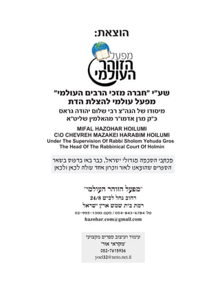 ‫הוצא‬‫ת‬:
‫שע‬"‫י‬"‫העולמי‬ ‫הרבים‬ ‫מזכי‬ ‫חברה‬"
‫הדת‬ ‫להצלת‬ ‫עולמי‬ ‫מפעל‬
‫הגה‬ ‫של‬ ‫מיסודו‬"‫גראס‬ ‫יהודה‬ ‫שלום‬ ‫רבי‬ ‫צ‬
‫כ‬"‫ק‬‫מרן‬‫אדמו‬"‫ר‬‫מהאלמין‬‫שליט‬"‫א‬
MIFAL HAZOHAR HOILUMI
CO CHEVREH MAZAKEI HARABIM HOILUMI
Under The Supervision Of Rabbi Sholom Yehuda Gross
The Head Of The Rabbinical Court Of Holmin
‫בב˙י‬˙‫כנסיו‬,‫בב˙י‬˙‫מדר˘ו‬,˙‫ב˘מחו‬,‫לכל‬‫החברים‬‫וידידים‬,
‫ולכל‬‫אחד‬‫ואחד‬‫מי˘ראל‬,‫ל˜רב‬‫הגאולה‬‫˘לימה‬‫בב‬"‫א‬
‫מכתבי‬‫הסכמה‬
‫מגדולי‬‫ישראל‬‫כבר‬‫באו‬‫בדפוס‬‫בשאר‬‫הספרים‬
‫שהוצאנו‬‫לאור‬-‫וזכרון‬‫אחד‬‫עולה‬‫לכאן‬‫ולכאן‬.
‫לקנות‬‫הספרים‬‫במחיר‬‫מסובסד‬:
‫אצל‬‫חנות‬‫הספרים‬‫של‬‫ר‬'‫פנחס‬‫ראובן‬‫הי‬"‫ו‬
‫ברחוב‬‫השומר‬74‫בני‬‫ברק‬
‫או‬‫אצל‬"‫מפעל‬‫הזוהר‬‫העולמי‬"
‫רחוב‬‫נחל‬‫לכיש‬24/8‫רמת‬‫בית‬‫שמש‬‫ארץ‬‫ישראל‬
"‫העולמי‬ ‫הזוהר‬ ‫"מפעל‬
24/8 ‫לכיש‬ ‫נחל‬ ‫רחוב‬
‫ישראל‬ ‫ארץ‬ ‫שמש‬ ‫בית‬ ‫רמת‬
02-995-1300 :‫פקס‬ / 054-843-6784 :‫טל‬
hazohar.com@gmail.com
‫בשאר‬ ‫בדפוס‬ ‫באו‬ ‫כבר‬ ,‫ישראל‬ ‫מגדולי‬ ‫הסכמה‬ ‫מכתבי‬
‫ולכאן‬ ‫לכאן‬ ‫עולה‬ ‫אחד‬ ‫וזכרון‬ ‫לאור‬ ‫שהוצאנו‬ ‫הספרים‬
‫מקצועי‬ ‫ספרים‬ ‫ועיצוב‬ ‫עימוד‬
'‫אור‬ ‫'מקראי‬
052-7615936
yoel32@neto.net.il
 