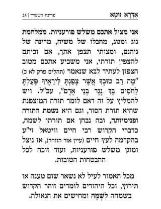 ‫ט‬‫ז‬ ‫רא‬‫א‬‫א‬ ְִָָ‫השעﬧ‬ ‫פﬨח‬|25
‫ממלחמת‬ .‫פורעניות‬ ‫משלש‬ ‫אתכם‬ ‫מציל‬ ‫אני‬
‫של‬ ‫מדינה‬ ,‫משיח‬ ‫של‬ ‫מחבלו‬ ,‫ומגוג‬ ‫גוג‬
‫גיהנם‬‫זכיתם‬ ‫אם‬ ,‫אתך‬ ‫תצפן‬ ‫ומצותי‬ ,
‫מטוב‬ ‫אתכם‬ ‫משביע‬ ‫אני‬ ,‫תורתי‬ ‫להצפין‬
‫שנאמר‬ ‫לבא‬ ‫לעתיד‬ ‫הצפון‬(‫כ‬ ‫לא‬ ‫פרק‬ ‫)תהלים‬
‫על‬ ‫יראי‬ ‫צפנ‬ ‫ר‬‫א‬ ‫ב‬‫ט‬ ‫רב‬ ‫"מה‬
 ‫נגד‬  ‫לחסים‬‫ויש‬ .‫עכ"ל‬ ,"‫אדם‬ ‫ני‬ 
‫המוצפנת‬ ‫תורה‬ ‫לומד‬ ‫דאם‬ ‫זה‬ ‫על‬ ‫להמליץ‬
‫היא‬ ‫וגם‬ ,‫הסוד‬ ‫תורת‬ ‫שהיא‬‫התורה‬ ‫נשמת‬
‫ופנימיותה‬,‫לשמה‬ ‫תורתו‬ ‫אם‬ ‫נבחן‬ ‫ובה‬ ,
‫זי"ע‬ ‫וויטאל‬ ‫חיים‬ ‫רבי‬ ‫הקדוש‬ ‫כדברי‬
‫חיים‬ ‫לעץ‬ ‫בהקדמה‬(‫הזוהר‬ ‫אור‬ ‫)עיין‬‫ניצל‬ ‫אז‬ ,
‫לכל‬ ‫זוכה‬ ‫ועוד‬ ,‫פורעניות‬ ‫משלש‬ ‫ומוגן‬
.‫הטובות‬ ‫ההבטחות‬
‫או‬ ‫טענה‬ ‫שום‬ ‫נשאר‬ ‫לא‬ ‫לעיל‬ ‫האמור‬ ‫מכל‬
‫הקדוש‬ ‫זוהר‬ ‫לומדים‬ ‫היהודים‬ ‫וכל‬ ,‫תירוץ‬
‫בשמחה‬ּ‫מה‬ ׁ‫לש‬.‫הגאולה‬ ‫את‬ ‫ומחישים‬ 
 