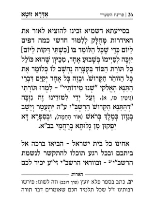 ‫ט‬‫ז‬ ‫רא‬‫א‬‫א‬ ְִָָ 26|‫השעﬧ‬ ‫פﬨח‬
‫את‬ ‫לאור‬ ‫להוציא‬ ‫זכינו‬ ‫דשמיא‬ ‫בסייעתא‬
‫דפים‬ ‫כמה‬ ‫חדשי‬ ‫ד‬‫לל‬ ‫ק‬‫ח‬ ‫האידרות‬
[‫ם‬‫ל‬ ‫ת‬ ‫י‬]  ‫מד‬‫ה‬ ‫ל‬ ‫די‬ ‫ם‬‫ל‬
‫לל‬ ‫א‬‫ה‬ ‫ון‬‫מכ‬ ,‫אחד‬ ‫ע‬‫ב‬ ‫לסיימ‬ ‫ה‬‫ז‬
‫את‬ ‫מד‬‫ל‬ ‫ל‬ ‫ב‬‫נח‬ ‫קצרה‬ ‫ד‬‫ה‬ ‫רת‬ ‫ל‬
‫ברי‬ ‫ם‬‫יק‬ ‫אחד‬ ‫ל‬ ‫בזה‬ .‫דו‬‫ה‬ ‫הזוהר‬ ‫ל‬
‫רתי‬ ‫למד‬ – "‫תיי‬‫מיד‬ ‫נ‬" ‫האלקי‬ ‫א‬‫ה‬
(‫א‬ ,‫סז‬ ‫יטין‬)‫ה‬‫נז‬ ‫זה‬ ‫דינ‬‫ל‬ ‫ידי‬ ‫ועל‬ . 
‫ב‬‫וי‬ ‫תעטר‬ ‫ע"ה‬ ‫"י‬‫הרש‬ ‫דו‬‫ה‬ ‫נא‬‫"ד‬
‫רא‬ ‫מל‬ ‫גוון‬(‫ה‬‫הח‬ ‫ר‬‫)א‬‫א‬ ‫בספרא‬ , 
.‫בב"א‬ ‫רחמי‬ ‫תא‬‫גל‬ ‫מן‬ ‫ן‬‫יפק‬
‫אל‬ ‫ברכה‬ ‫הביאו‬ - ‫ישראל‬ ‫בית‬ ‫כל‬ ‫אחינו‬
‫לנשמת‬ ‫להתקשר‬ ‫תוכלו‬ ‫רגע‬ ‫ובכל‬ ‫ביתכם‬
‫הרשב"י‬‫יב‬‫לכם‬ ‫יכיר‬ ‫"ע‬‫זי‬ ‫הרשב"י‬ ‫ובוודאי‬ -
‫הארות‬
.‫יב‬‫יוע‬ ‫פלא‬ ‫בספר‬ ‫כתב‬‫)ער‬(‫דובב‬‫פירשו‬ :‫לשונו‬ ‫וזה‬
‫תורה‬ ‫דבר‬ ‫שאומרי‬ ‫חכ‬ ‫תלמיד‬ ‫שכל‬ ‫"ל‬‫ז‬ ‫רבותינו‬
 