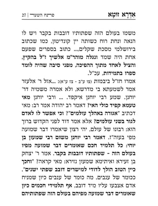 ‫ט‬‫ז‬ ‫רא‬‫א‬‫א‬ ְִָָ‫השעﬧ‬ ‫פﬨח‬|27
‫לו‬ ‫ויש‬ ‫בקבר‬ ‫דובבות‬ ‫שפתותיו‬ ‫הזה‬ ‫בעול‬ ‫משמו‬
‫שכתוב‬ ‫כמו‬ ,‫קונדיטו‬ ‫יי‬ ‫כשותה‬ ‫רוח‬ ‫ונחת‬ ‫הנאה‬
‫שפע‬ ‫בספרי‬ ‫כתוב‬ ...,‫שקלי‬ ‫מסכת‬ ‫בירושלמי‬
‫שמד‬ ‫היה‬ ‫אחת‬,‫בהקי‬ ‫ז"ל‬ ‫אלשי‬ ‫מוהר"מ‬ ‫ונגלה‬
‫לומד‬ ‫שהיה‬ ‫סיבה‬ ‫מפני‬ ,‫ההפיכה‬ ‫מתו‬ ‫לאחד‬ ‫והציל‬
‫בתמידות‬ ‫ספרו‬.‫עכ"ל‬ ,
‫ביבמות‬ ‫"ל‬‫חז‬ ‫אמרו‬(‫ע"א‬ ‫צז‬  ‫ע"ב‬ ‫)צו‬‫אלעזר‬ '‫ר‬ ‫...אזל‬ :
'‫דר‬ ‫משמיה‬ ‫אמרה‬ ‫ולא‬ ,‫מדרשא‬ ‫בי‬ ‫לשמעתא‬ ‫אמר‬
‫יוחנ‬ ‫ורבי‬ ... .‫איקפד‬ ‫יוחנ‬ ‫רבי‬ ‫שמע‬ .‫יוחנ‬‫מאי‬
?‫האי‬ ‫כולי‬ ‫קפיד‬ ‫טעמא‬‫מאי‬ :‫רב‬ ‫אמר‬ ‫יהודה‬ ‫רב‬ ‫דאמר‬
" ‫דכתיב‬‫עולמי‬ ‫באהל‬ ‫אגורה‬?"‫לאד‬ ‫לו‬ ‫אפשר‬ ‫וכי‬
?‫עולמי‬ ‫בשני‬ ‫לגור‬‫ברו‬ ‫הקדוש‬ ‫לפני‬ ‫דוד‬ ‫אמר‬ ‫אלא‬
‫שמועה‬ ‫דבר‬ ‫שיאמרו‬ ‫רצו‬ ‫יהי‬ ,‫עול‬ ‫של‬ ‫רבונו‬ :‫הוא‬
.‫"ז‬‫בעוה‬ ‫מפי‬‫ב‬ ‫שמעו‬ ‫רבי‬ ‫משו‬ ‫יוחנ‬ ‫רבי‬ ‫דאמר‬
‫מפיו‬ ‫שמועה‬ ‫דבר‬ ‫שאומרי‬ ‫חכ‬ ‫תלמיד‬ ‫כל‬ :‫יוחי‬
‫בקבר‬ ‫דובבות‬ ‫שפתותיו‬  ‫הזה‬ ‫בעול‬‫יצחק‬ '‫ר‬ ‫אמר‬ .
" ?‫קראה‬ ‫מאי‬ :‫נזירא‬ ‫שמעו‬ ‫ואיתימא‬ ‫זעירא‬ ‫ב‬‫וחכ‬
‫ישני‬ ‫שפתי‬ ‫דובב‬ ‫למישרי‬ ‫לדודי‬ ‫הול‬ ‫הטוב‬ ‫כיי‬."
‫שמניח‬ ‫כיו‬ ‫ענבי‬ ‫של‬ ‫כומר‬ ‫מה‬ .‫ענבי‬ ‫של‬ ‫ככומר‬
,‫דובב‬ ‫מיד‬ ‫עליו‬ ‫אצבעו‬ ‫אד‬‫כיו‬ ‫חכמי‬ ‫תלמידי‬ ‫א‬
‫שפתותיה‬ ‫הזה‬ ‫בעול‬ ‫מפיה‬ ‫שמועה‬ ‫דבר‬ ‫שאומרי‬
 