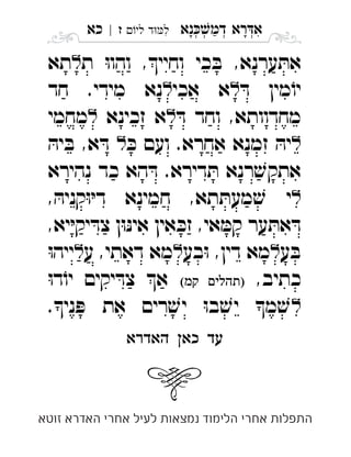 ‫נא‬‫דמ‬ ‫רא‬‫א‬ְְְְִַָָ‫לי‬ ‫ד‬‫ל‬‫ז‬|‫כא‬ ִ
‫ת‬ ּ‫ו‬‫והו‬ ,‫וחיי‬ ‫כי‬ ּ‫ב‬ ,‫ערנא‬ ּ‫את‬‫תא‬ 
ּ‫ד‬ ‫מין‬ֹ‫יו‬‫אכי‬ ‫א‬‫חד‬ .‫מידי‬ ‫נא‬ 
ּ‫ד‬ ‫וחד‬ ,‫מחדוותא‬‫זכינא‬ ‫א‬‫מחמי‬ 
ּ‫כ‬ ‫ועם‬ .‫אחרא‬ ‫זמנא‬ ּ‫יה‬ּ‫יה‬ ּ‫ב‬ ,‫א‬ ּ‫ד‬ 
‫נהירא‬ ‫כד‬ ‫הא‬ ּ‫ד‬ .‫דירא‬ ּ‫ת‬ ‫רנא‬ ׁ‫אתקש‬
, ּ‫קניה‬ּ‫ו‬ּ‫י‬‫ד‬ ‫חמינא‬ ,‫תא‬ ּ‫מעת‬ ׁ‫ש‬ ‫י‬ 
,‫יא‬ּ‫י‬‫יק‬ ּ‫צד‬ ‫ן‬ּ‫ו‬ּ‫נ‬‫אי‬ ‫אין‬ ּ‫זכ‬ ,‫אי‬ ּ‫קמ‬ ‫ער‬ ּ‫את‬ ּ‫ד‬
‫ע‬ ּ‫ב‬‫בע‬ּ‫ו‬ ,‫דין‬ ‫מא‬‫ע‬ ,‫דאתי‬ ‫מא‬ּ‫ו‬‫ייה‬ 
,‫כתיב‬ ּ‫ו‬‫ד‬ֹ‫יו‬ ‫יקים‬ ּ‫צד‬ ‫א‬ 
.‫ני‬ ּ‫פ‬ ‫את‬ ‫רים‬ ׁ‫יש‬ ּ‫ו‬‫ב‬ ׁ‫יש‬ ‫מ‬ ׁ‫ש‬ 
‫האדרא‬ ‫כא‬ ‫עד‬

‫זוטא‬ ‫האדרא‬ ‫אחרי‬ ‫לעיל‬ ‫נמצאות‬ ‫הלימוד‬ ‫אחרי‬ ‫התפלות‬
 