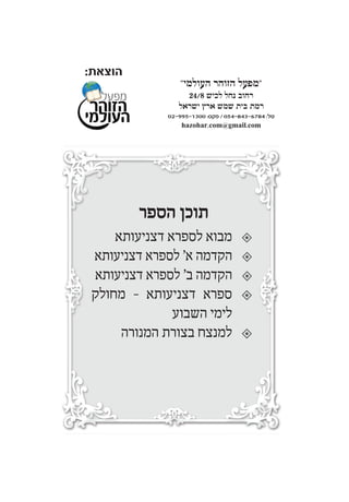‫הוצא‬‫ת‬:
‫שע‬"‫י‬"‫העולמי‬ ‫הרבים‬ ‫מזכי‬ ‫חברה‬"
‫הדת‬ ‫להצלת‬ ‫עולמי‬ ‫מפעל‬
‫הגה‬ ‫של‬ ‫מיסודו‬"‫גראס‬ ‫יהודה‬ ‫שלום‬ ‫רבי‬ ‫צ‬
‫כ‬"‫ק‬‫מרן‬‫אדמו‬"‫ר‬‫מהאלמין‬‫שליט‬"‫א‬
MIFAL HAZOHAR HOILUMI
CO CHEVREH MAZAKEI HARABIM HOILUMI
Under The Supervision Of Rabbi Sholom Yehuda Gross
The Head Of The Rabbinical Court Of Holmin
‫בב˙י‬˙‫כנסיו‬,‫בב˙י‬˙‫מדר˘ו‬,˙‫ב˘מחו‬,‫לכל‬‫החברים‬‫וידידים‬,
‫ולכל‬‫אחד‬‫ואחד‬‫מי˘ראל‬,‫ל˜רב‬‫הגאולה‬‫˘לימה‬‫בב‬"‫א‬
‫מכתבי‬‫הסכמה‬
‫מגדולי‬‫ישראל‬‫כבר‬‫באו‬‫בדפוס‬‫בשאר‬‫הספרים‬
‫שהוצאנו‬‫לאור‬-‫וזכרון‬‫אחד‬‫עולה‬‫לכאן‬‫ולכאן‬.
‫לקנות‬‫הספרים‬‫במחיר‬‫מסובסד‬:
‫אצל‬‫חנות‬‫הספרים‬‫של‬‫ר‬'‫פנחס‬‫ראובן‬‫הי‬"‫ו‬
‫ברחוב‬‫השומר‬74‫בני‬‫ברק‬
‫או‬‫אצל‬"‫מפעל‬‫הזוהר‬‫העולמי‬"
‫רחוב‬‫נחל‬‫לכיש‬24/8‫רמת‬‫בית‬‫שמש‬‫ארץ‬‫ישראל‬
‫טל‬:054-843-6784/‫פקס‬:02-995-1300
Cong. Of Holmin, Nachal Lachish 24/8
Ramat Beth Shemesh 99093, Israel
Tel: 054-843-6784 / fax: 02-995-1300
hazohar.com@gmail.com
" "
24/8 ¯
02-995-1300 :‫פקס‬ / 054-843-6784 :‫טל‬
hazohar.com@gmail.com
‫הספר‬ ‫תוכן‬
‫דצניעותא‬ ‫לספרא‬ ‫מבוא‬
‫דצניעותא‬ ‫לספרא‬ '‫א‬ ‫הקדמה‬
‫דצניעותא‬ ‫לספרא‬ '‫ב‬ ‫הקדמה‬
‫מחולק‬ - ‫דצניעותא‬ ‫ספרא‬
‫השבוע‬ ‫לימי‬
‫המנורה‬ ‫בצורת‬ ‫למנצח‬
 